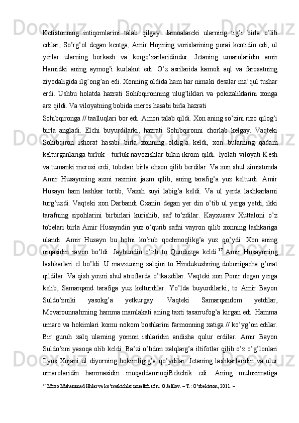 Ketistonning   intiqomlarini   talab   qilgay.   Jamoalareki   ularning   tig’i   birla   o’lib
edilar,   So’rg’ol   degan   kentga,   Amir   Hojining   vorislarining   porai   kentidin   edi,   ul
yerlar   ularning   borkash   va   korgo’zarlaridindur.   Jetaning   umarolaridin   amir
Hamidki   aning   aymog’i   kurlakut   edi.   O’z   asrilarida   kamoli   aql   va   farosatning
ziyodaligida ilg’ong’an edi. Xonning oldida ham har nimaki desalar ma’qul tushar
erdi.   Ushbu   holatda   hazrati   Sohibqironning   ulug’liklari   va   pokizaliklarini   xonga
arz qildi. Va viloyatning bobida meros hasabi birla hazrati 
Sohibqironga // taalluqlari bor edi. Amon talab qildi. Xon aning so’zini rizo qilog’i
birla   angladi.   Elchi   buyurdilarki,   hazrati   Sohibqironni   chorlab   kelgay.   Vaqteki
Sohibqiron   ishorat   hasabi   birla   xonning   oldig’a   keldi,   xon   bularning   qadam
kelturganlariga turluk - turluk navozishlar  bilan ikrom qildi. Iyolati viloyati Kesh
va tumanki merosi erdi, tobelari birla ehson qilib berdilar. Va xon shul zimistonda
Amir   Husaynning   azmi   razmini   jazm   qilib,   aning   tarafig’a   yuz   kelturdi.   Amir
Husayn   ham   lashkar   tortib,   Vaxsh   suyi   labig’a   keldi.   Va   ul   yerda   lashkarlarni
turg’uzdi.   Vaqteki   xon   Darbandi   Oxanin   degan   yer   din   o’tib   ul   yerga   yetdi,   ikki
tarafning   sipohlarini   birbirlari   kurishib,   saf   to’zdilar.   Kayxusrav   Xuttaloni   o’z
tobelari   birla   Amir   Husayndin   yuz   o’qurib   safni   vayron   qilib   xonning   lashkariga
ulandi.   Amir   Husayn   bu   holni   ko’rub   qochmoqlikg’a   yuz   qo’ydi.   Xon   aning
orqasidin   ravon   bo’ldi.   Jayhundin   o’tib   to   Qunduzga   keldi. 17
  Amir   Husaynning
lashkarlari   el   bo’ldi.   U   mavzuning   xalqini   to   Hindukushning   dobonigacha   g’orat
qildilar. Va qish yozni shul atroflarda o’tkazdilar. Vaqteki xon Ponir degan yerga
kelib,   Samarqand   tarafiga   yuz   kelturdilar.   Yo’lda   buyurdilarki,   to   Amir   Bayon
Suldo’zniki   yasokg’a   yetkurgay.   Vaqteki   Samarqandom   yetdilar,
Movarounnahrning hamma mamlakati aning taxti tasarrufog’a kirgan edi. Hamma
umaro va hokimlari komu nokom boshlarini farmonning xatiga // ko’yg’on edilar.
Bir   guruh   xalq   ularning   yomon   ishlaridin   andisha   qulur   erdilar.   Amir   Bayon
Suldo’zni yasoqa olib keldi. Ba’zi o’bdon xalqlarg’a iltifotlar qilib o’z o’g’lonlari
Ilyos   Xojani   ul   diyorning   hokimligig’a   qo’ydilar.   Jetaning   lashkarlaridin   va   ulur
umarolaridin   hammasidin   muqaddamroqiBekchik   edi.   Aning   mulozimatiga
17
 Mirzo Muhammad Hhlar va ko’rsatkichlar muallifi t.f.n. O.Jalilov. – T.: O’zbekiston, 2011. –   
