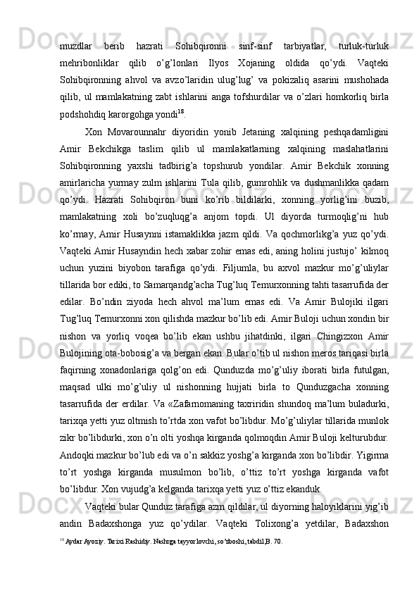 muzdlar   berib   hazrati   Sohibqironni   sinf-sinf   tarbiyatlar,   turluk-turluk
mehribonliklar   qilib   o’g’lonlari   Ilyos   Xojaning   oldida   qo’ydi.   Vaqteki
Sohibqironning   ahvol   va   avzo’laridin   ulug’lug’   va   pokizaliq   asarini   mushohada
qilib,   ul   mamlakatning   zabt   ishlarini   anga   tofshurdilar   va   o’zlari   homkorliq   birla
podshohdiq karorgohga yondi 18
. 
Xon   Movarounnahr   diyoridin   yonib   Jetaning   xalqining   peshqadamligini
Amir   Bekchikga   taslim   qilib   ul   mamlakatlarning   xalqining   maslahatlarini
Sohibqironning   yaxshi   tadbirig’a   topshurub   yondilar.   Amir   Bekchik   xonning
amirlaricha  yurmay  zulm   ishlarini   Tula  qilib,  gumrohlik  va  dushmanlikka  qadam
qo’ydi.   Hazrati   Sohibqiron   buni   ko’rib   bildilarki,   xonning   yorlig’ini   buzib,
mamlakatning   xoli   bo’zuqluqg’a   anjom   topdi.   Ul   diyorda   turmoqlig’ni   hub
ko’rmay,   Amir   Husaynni   istamaklikka   jazm   qildi.   Va   qochmorlikg’a   yuz   qo’ydi.
Vaqteki Amir Husayndin hech xabar zohir emas edi, aning holini justujo’ kilmoq
uchun   yuzini   biyobon   tarafiga   qo’ydi.   Filjumla,   bu   axvol   mazkur   mo’g’uliylar
tillarida bor ediki, to Samarqandg’acha Tug’luq Temurxonning tahti tasarrufida der
edilar.   Bo’ndin   ziyoda   hech   ahvol   ma’lum   emas   edi.   Va   Amir   Bulojiki   ilgari
Tug’luq Temurxonni xon qilishda mazkur bo’lib edi. Amir Buloji uchun xondin bir
nishon   va   yorliq   voqea   bo’lib   ekan   ushbu   jihatdinki,   ilgari   Chingizxon   Amir
Bulojining ota-bobosig’a va bergan ekan. Bular o’tib ul nishon meros tariqasi birla
faqirning   xonadonlariga   qolg’on   edi.   Qunduzda   mo’g’uliy   iborati   birla   futulgan,
maqsad   ulki   mo’g’uliy   ul   nishonning   hujjati   birla   to   Qunduzgacha   xonning
tasarrufida  der  erdilar.  Va   «Zafarnomaning  taxriridin  shundoq  ma’lum   buladurki,
tarixqa yetti yuz oltmish to’rtda xon vafot bo’libdur. Mo’g’uliylar tillarida munlok
zikr bo’libdurki, xon o’n olti yoshqa kirganda qolmoqdin Amir Buloji kelturubdur.
Andoqki   mazkur bo’lub edi va o’n sakkiz yoshg’a   kirganda xon bo’libdir. Yigirma
to’rt   yoshga   kirganda   musulmon   bo’lib,   o’ttiz   to’rt   yoshga   kirganda   vafot
bo’libdur. Xon vujudg’a kelganda tarixqa yetti yuz o’ttiz ekanduk. 
Vaqteki bular Qunduz tarafiga azm qildilar, ul diyorning haloyiklarini yig’ib
andin   Badaxshonga   yuz   qo’ydilar.   Vaqteki   Tolixong’a   yetdilar,   Badaxshon
18
 Aydar Ayoziy. Tarixi Rashidiy. Nashrga tayyorlovchi, so’zboshi, tabdil,B. 70. 