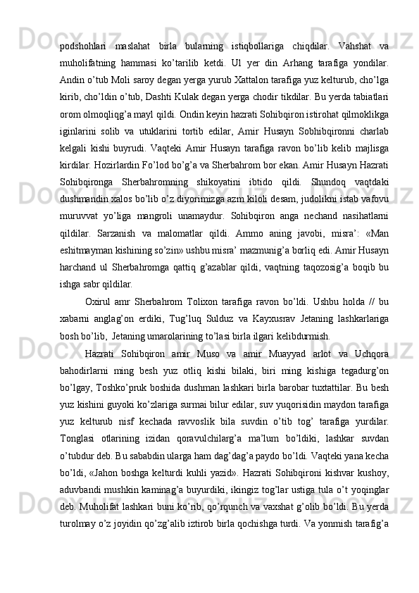 podshohlari   maslahat   birla   bularning   istiqbollariga   chiqdilar.   Vahshat   va
muholifatning   hammasi   ko’tarilib   ketdi.   Ul   yer   din   Arhang   tarafiga   yondilar.
Andin o’tub Moli saroy degan yerga yurub Xattalon tarafiga yuz kelturub, cho’lga
kirib, cho’ldin o’tub, Dashti Kulak degan yerga chodir tikdilar. Bu yerda tabiatlari
orom olmoqliqg’a mayl qildi. Ondin keyin hazrati Sohibqiron istirohat qilmoklikga
iginlarini   solib   va   utuklarini   tortib   edilar,   Amir   Husayn   Sobhibqironni   charlab
kelgali   kishi   buyrudi.   Vaqteki   Amir   Husayn   tarafiga   ravon   bo’lib   kelib   majlisga
kirdilar. Hozirlardin Fo’lod bo’g’a va Sherbahrom bor ekan. Amir Husayn Hazrati
Sohibqironga   Sherbahromning   shikoyatini   ibtido   qildi.   Shundoq   vaqtdaki
dushmandin xalos bo’lib o’z diyorimizga azm kiloli desam, judolikni istab vafovu
muruvvat   yo’liga   mangroli   unamaydur.   Sohibqiron   anga   nechand   nasihatlarni
qildilar.   Sarzanish   va   malomatlar   qildi.   Ammo   aning   javobi,   misra’:   «Man
eshitmayman kishining so’zin» ushbu misra’ mazmunig’a borliq edi. Amir Husayn
harchand   ul   Sherbahromga   qattiq   g’azablar   qildi,   vaqtning   taqozosig’a   boqib   bu
ishga sabr qildilar.  
Oxirul   amr   Sherbahrom   Tolixon   tarafiga   ravon   bo’ldi.   Ushbu   holda   //   bu
xabarni   anglag’on   erdiki,   Tug’luq   Sulduz   va   Kayxusrav   Jetaning   lashkarlariga
bosh bo’lib,  Jetaning umarolarining to’lasi birla ilgari kelibdurmish.  
Hazrati   Sohibqiron   amir   Muso   va   amir   Muayyad   arlot   va   Uchqora
bahodirlarni   ming   besh   yuz   otliq   kishi   bilaki,   biri   ming   kishiga   tegadurg’on
bo’lgay, Toshko’pruk boshida dushman lashkari birla barobar tuxtattilar. Bu besh
yuz kishini guyoki ko’zlariga surmai bilur edilar, suv yuqorisidin maydon tarafiga
yuz   kelturub   nisf   kechada   ravvoslik   bila   suvdin   o’tib   tog’   tarafiga   yurdilar.
Tonglasi   otlarining   izidan   qoravulchilarg’a   ma’lum   bo’ldiki,   lashkar   suvdan
o’tubdur deb. Bu sababdin ularga ham dag’dag’a paydo bo’ldi. Vaqteki yana kecha
bo’ldi,   «Jahon   boshga   kelturdi   kuhli   yazid».   Hazrati   Sohibqironi   kishvar   kushoy,
aduvbandi  mushkin kaminag’a buyurdiki, ikingiz  tog’lar  ustiga tula o’t  yoqinglar
deb. Muholifat lashkari buni ko’rib, qo’rqunch va vaxshat g’olib bo’ldi. Bu yerda
turolmay o’z joyidin qo’zg’alib iztirob birla qochishga turdi. Va yonmish tarafig’a 