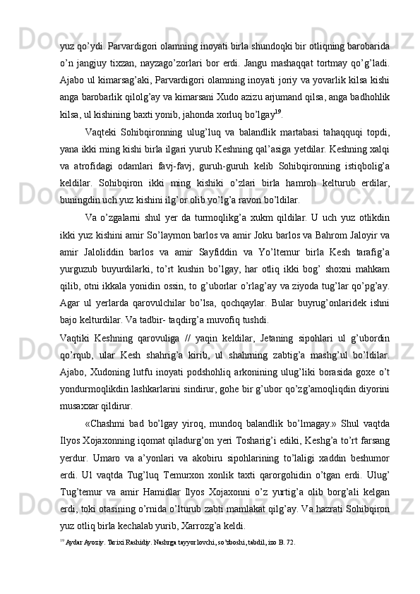 yuz qo’ydi. Parvardigori olamning inoyati birla shundoqki bir otliqning barobarida
o’n   jangjuy   tixzan,   nayzago’zorlari   bor   erdi.   Jangu   mashaqqat   tortmay   qo’g’ladi.
Ajabo ul kimarsag’aki, Parvardigori olamning inoyati joriy va yovarlik kilsa kishi
anga barobarlik qilolg’ay   va kimarsani Xudo azizu arjumand qilsa, anga badhohlik
kilsa, ul kishining baxti yonib, jahonda xorluq bo’lgay 19
.  
Vaqteki   Sohibqironning   ulug’luq   va   balandlik   martabasi   tahaqquqi   topdi,
yana ikki ming kishi birla ilgari yurub Keshning qal’asiga yetdilar. Keshning xalqi
va   atrofidagi   odamlari   favj-favj,   guruh-guruh   kelib   Sohibqironning   istiqbolig’a
keldilar.   Sohibqiron   ikki   ming   kishiki   o’zlari   birla   hamroh   kelturub   erdilar,
buningdin uch yuz kishini ilg’or olib yo’lg’a ravon bo’ldilar.  
Va   o’zgalarni   shul   yer   da   turmoqlikg’a   xukm   qildilar.   U   uch   yuz   otlikdin
ikki yuz kishini amir So’laymon barlos va amir Joku barlos va Bahrom Jaloyir va
amir   Jaloliddin   barlos   va   amir   Sayfiddin   va   Yo’ltemur   birla   Kesh   tarafig’a
yurguzub   buyurdilarki,   to’rt   kushin   bo’lgay,   har   otliq   ikki   bog’   shoxni   mahkam
qilib, otni ikkala yonidin ossin, to g’uborlar o’rlag’ay va ziyoda tug’lar qo’pg’ay.
Agar   ul   yerlarda   qarovulchilar   bo’lsa,   qochqaylar.   Bular   buyrug’onlaridek   ishni
bajo kelturdilar. Va tadbir- taqdirg’a muvofiq tushdi. 
Vaqtiki   Keshning   qarovuliga   //   yaqin   keldilar,   Jetaning   sipohlari   ul   g’ubordin
qo’rqub,   ular   Kesh   shahrig’a   kirib,   ul   shahrning   zabtig’a   mashg’ul   bo’ldilar.
Ajabo,   Xudoning   lutfu   inoyati   podshohliq   arkonining   ulug’liki   borasida   goxe   o’t
yondurmoqlikdin lashkarlarini sindirur, gohe bir g’ubor qo’zg’amoqliqdin diyorini
musaxxar qildirur.  
«Chashmi   bad   bo’lgay   yiroq,   mundoq   balandlik   bo’lmagay.»   Shul   vaqtda
Ilyos Xojaxonning iqomat qiladurg’on yeri Tosharig’i ediki, Keshg’a to’rt farsang
yerdur.   Umaro   va   a’yonlari   va   akobiru   sipohlarining   to’laligi   xaddin   beshumor
erdi.   Ul   vaqtda   Tug’luq   Temurxon   xonlik   taxti   qarorgohidin   o’tgan   erdi.   Ulug’
Tug’temur   va   amir   Hamidlar   Ilyos   Xojaxonni   o’z   yurtig’a   olib   borg’ali   kelgan
erdi, toki otasining o’rnida o’lturub zabti mamlakat qilg’ay. Va hazrati Sohibqiron
yuz otliq birla kechalab yurib, Xarrozg’a keldi. 
19
 Aydar Ayoziy. Tarixi Rashidiy. Nashrga tayyorlovchi, so’zboshi, tabdil, izo B. 72. 