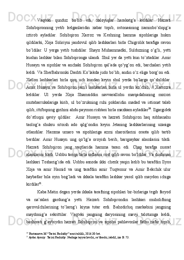 Vaqteki   qunduz   bo’lib   edi,   xaloyiqlar   harakatg’a   keldilar.   Hazrati
Sohibqironning   yetib   kelganlaridin   xabar   topib,   ostonasining   zaminbo’sliqig’a
iztirob   ayladilar.   Sohibqiron   Xarroz   va   Keshning   hamma   sipohlariga   hukm
qildilarki,   Xoja   Soliriyni   jandovul   qilib   lashkarlari   birla   Chigrolik   tarafiga   ravon
bo’ldilar.   U   yerga   yetib   tushdilar.   Shayx   Muhammadki,   Sulduzning   o’g’li,   yetti
kushin lashkar  bilan  Sohibqironga ulandi. Shul  yer  da  yetti  kun to’xtadilar. Amir
Husayn   va   sipohlar   va   anchaki   Sohibqiron   qal’ada   qo’yg’on   edi,   barchalari   yetib
keldi. Va SherBahromki Dashti Ko’lakda judo bo’lib, andin o’z eliga borg’on edi.
Xatlon   lashkarlari   birla   qirq   uch   kundan   keyin   shul   yerda   bo’larga   qo’shildilar.
Amir  Husayn  va  Sohibqiron  jam’i   lashkarlari   birla  ul  yerdin  ko’chib,  //   Xarrozra
keldilar.   Ul   yerda   Xoja   Shamsiddin   navvarallohu   marqadahuning   mozori
mutabarrukalariga   kirib,   ul   bo’zrukning   ruhi   poklaridin   madad   va   istionat   talab
qilib, ittifoqning girihini ahdu paymon rishtasi birla maxkam ayladilar 20
. Ilgargidek
do’stluqni   qaviy   qildilar.     Amir   Husayn   va   hazrati   Sohibqiron   haq   subhanahu
taolog’a   shukru   sitoish   ado   qilg’ondin   keyin   Jetaning   lashkarlarining   uzasiga
otlandilar.   Hamma   umaro   va   sipohlariga   azmi   sharoitlarini   orasta   qilib   tartib
berdilar.   Amir   Husayn   ung   qo’lg’a   oroyish   berib,   barqpaykar   alamlarini   tikdi.
Hazrati   Sohibqiron   jang   vaqtlarida   hamma   taran   edi.   Chap   tarafga   nusrat
alamlarini tikdi. Ushbu tariqa birla saflarini rost qilib ravon bo’ldilar. Va dushman
lashkari   Tosharig’ida edi.  Ushbu  asnoda  ikki   cherik yaqin  kelib bu  tarafdin Ilyos
Xoja   va   amir   Hamid   va   ung   tarafdin   amir   Tuqtemur   va   Amir   Bekchik   ulur
haybatlar   bila   oyin   bog’ladi   va   ikkala   tarafdin   lashkar   yasol   qilib   maydon   ichiga
kirdilar 21
. 
Kaba Matin degan yerda ikkala tarafning sipohlari bir-birlariga tegib faryod
va   na’ralari   gardung’a   yetti.   Hazrati   Sohibqirondin   lashkari   muholifning
qarovulchilarining   to’larog’i   kiyna   tutar   erdi.   Bahodirluq   markabini   jangning
maydonig’a   sekrittilar.   Vaqteki   jangning   daryosining   mavji   talotumga   keldi,
bashorati   g’aybiydin   hazrati   Sohibqiron   va   sipohu   pahlavonlar   fathu   zafar   topib,
20
 Rustamova.M “Tarixi Rashidiy” asari tahlili, 2016.30-bet.
21
 Aydar Ayoziy. Tarixi Rashidiy. Nashrga tayyorlovchi, so’zboshi, tabdil, izo B. 73. 