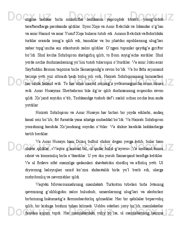 ozgina   lashkar   birla   muholiflar   lashkarini   yaproqdek   titratib,   yomg’urdek
taraftaraflarga parokanda qildilar. Ilyos Xoja va Amir Bekchik va Iskandar o’g’lan
va amir Hamid va amir Yusuf Xoja bularni tutub edi. Ammo Bekchik vafodorlikiki
turklar   orasida   xong’a   qilib   edi,   tanudilar   va   bu   jihatdin   sipohlarning   ulug’lari
xabar   topg’uncha   ani   otlanturub   xalos   qildilar.   O’zgasi   tupunlar   qaydig’a   giriftor
bo’ldi.   Shul   kecha   Sohibqiron   shabgirliq   qilib,   to   Bom   suyig’acha   surdilar.   Shul
yerda necha dushmanlarning yo’lini tusub tularoqini o’lturdilar. Va amir Joku amir
Sayfuddin farmon taqozosi birla Samarqandg’a ravon bo’ldi. Va bu fathi arjumand
tarixqa   yetti   yuz   oltmish   besh   boliq   yili   erdi,   Hazrati   Sohibqironning   himmatlari
har ishda baland erdi. To har ishni  murod orzusig’a yetkurmaguncha orom olmas
erdi.   Amir   Husaynni   Sherbahrom   bila   ilg’or   qilib   dushmanning   orqasidin   ravon
qildi. Xo’jand suyidin o’tib, Toshkandga tushub daf’i malol uchun necha kun anda
yotdilar.  
Hozrati   Sohibqiron   va   Amir   Husayn   har   birlari   bir   joyda   edilarki,   andaq
kasal oriz bo’lib, fot fursatda yana sihatga mubaddal bo’ldi. Va Hazrati Sohibqiron
yonishning   kasdida   Xo’jandning   suyidin   o’ttilar.   Va   shikor   kasdida   lashkarlarga
tartib berdilar.  
Va   Amir   Husayn   ham   Dizaq   bulbul   shikor   degan   yerga   kelib,   bular   ham
shikor   qildilar.   «Vaqtni   g’animat   bil,   ul   qadar   bulol-g’aysen».   Va   nechand   kunni
ishrat va komronliq birla o’tkardilar. U yer din yurub Samarqand tarafiga keldilar.
Va   ul   firdavs   sifat   manzilga   qadamlari   shavkatidin   shodliq   va   afzoliq   yetti.   Ul
diyorning   haloyiqlari   umid   ko’zini   shikastalik   birla   yo’l   berib   edi,   ularga
mehribonliq va navozishlar qildi.  
Vaqteki   Movarounnahrning   mamlakati   Turkiston   tobelari   birla   Jetaning
qavmining   g’olibligidin   xalos   bulushub,   umarolarning   ulug’lari   va   akobirlari
birbirining   hukumatig’a   farmonbardorliq   qilmadilar.   Har   bir   qabilalar   beparvoliq
qilib,   bir   kishiga   boshini   tuban   kilmadi.   Ushbu   odatlari   joriy   bo’lib,   mamlakatlar
fasodaa   anjom   topdi.   Har   mamlakatdaki   voliy   bo’lsa,   ul   mamlakatning   hamma 
