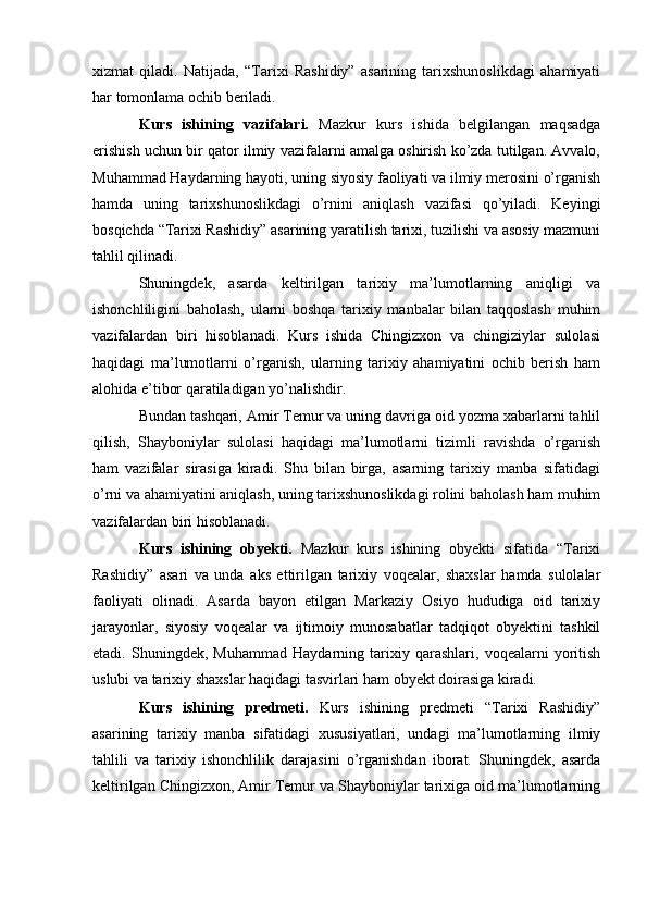 xizmat   qiladi.   Natijada,   “Tarixi   Rashidiy”   asarining   tarixshunoslikdagi   ahamiyati
har tomonlama ochib beriladi.
Kurs   ishining   vazifalari.   Mazkur   kurs   ishida   belgilangan   maqsadga
erishish uchun bir qator ilmiy vazifalarni amalga oshirish ko’zda tutilgan. Avvalo,
Muhammad Haydarning hayoti, uning siyosiy faoliyati va ilmiy merosini o’rganish
hamda   uning   tarixshunoslikdagi   o’rnini   aniqlash   vazifasi   qo’yiladi.   Keyingi
bosqichda “Tarixi Rashidiy” asarining yaratilish tarixi, tuzilishi va asosiy mazmuni
tahlil qilinadi.
Shuningdek,   asarda   keltirilgan   tarixiy   ma’lumotlarning   aniqligi   va
ishonchliligini   baholash,   ularni   boshqa   tarixiy   manbalar   bilan   taqqoslash   muhim
vazifalardan   biri   hisoblanadi.   Kurs   ishida   Chingizxon   va   chingiziylar   sulolasi
haqidagi   ma’lumotlarni   o’rganish,   ularning   tarixiy   ahamiyatini   ochib   berish   ham
alohida e’tibor qaratiladigan yo’nalishdir.
Bundan tashqari, Amir Temur va uning davriga oid yozma xabarlarni tahlil
qilish,   Shayboniylar   sulolasi   haqidagi   ma’lumotlarni   tizimli   ravishda   o’rganish
ham   vazifalar   sirasiga   kiradi.   Shu   bilan   birga,   asarning   tarixiy   manba   sifatidagi
o’rni va ahamiyatini aniqlash, uning tarixshunoslikdagi rolini baholash ham muhim
vazifalardan biri hisoblanadi.
Kurs   ishining   obyekti.   Mazkur   kurs   ishining   obyekti   sifatida   “Tarixi
Rashidiy”   asari   va   unda   aks   ettirilgan   tarixiy   voqealar,   shaxslar   hamda   sulolalar
faoliyati   olinadi.   Asarda   bayon   etilgan   Markaziy   Osiyo   hududiga   oid   tarixiy
jarayonlar,   siyosiy   voqealar   va   ijtimoiy   munosabatlar   tadqiqot   obyektini   tashkil
etadi.   Shuningdek,   Muhammad   Haydarning   tarixiy   qarashlari,   voqealarni   yoritish
uslubi va tarixiy shaxslar haqidagi tasvirlari ham obyekt doirasiga kiradi.
Kurs   ishining   predmeti.   Kurs   ishining   predmeti   “Tarixi   Rashidiy”
asarining   tarixiy   manba   sifatidagi   xususiyatlari,   undagi   ma’lumotlarning   ilmiy
tahlili   va   tarixiy   ishonchlilik   darajasini   o’rganishdan   iborat.   Shuningdek,   asarda
keltirilgan Chingizxon, Amir Temur va Shayboniylar tarixiga oid ma’lumotlarning 