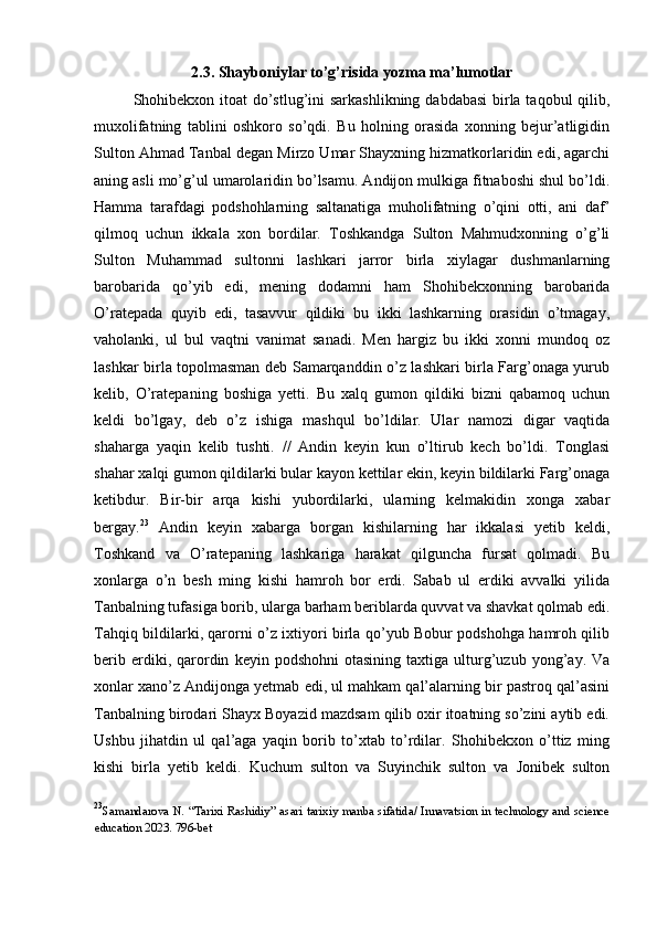 2.3. Shayboniylar to’g’risida yozma ma’lumotlar
Shohibekxon itoat do’stlug’ini sarkashlikning dabdabasi  birla taqobul  qilib,
muxolifatning   tablini   oshkoro   so’qdi.   Bu   holning   orasida   xonning   bejur’atligidin
Sulton Ahmad Tanbal degan Mirzo Umar Shayxning hizmatkorlaridin edi, agarchi
aning asli mo’g’ul umarolaridin bo’lsamu. Andijon mulkiga fitnaboshi shul bo’ldi.
Hamma   tarafdagi   podshohlarning   saltanatiga   muholifatning   o’qini   otti,   ani   daf’
qilmoq   uchun   ikkala   xon   bordilar.   Toshkandga   Sulton   Mahmudxonning   o’g’li
Sulton   Muhammad   sultonni   lashkari   jarror   birla   xiylagar   dushmanlarning
barobarida   qo’yib   edi,   mening   dodamni   ham   Shohibekxonning   barobarida
O’ratepada   quyib   edi,   tasavvur   qildiki   bu   ikki   lashkarning   orasidin   o’tmagay,
vaholanki,   ul   bul   vaqtni   vanimat   sanadi.   Men   hargiz   bu   ikki   xonni   mundoq   oz
lashkar birla topolmasman deb Samarqanddin o’z lashkari birla Farg’onaga yurub
kelib,   O’ratepaning   boshiga   yetti.   Bu   xalq   gumon   qildiki   bizni   qabamoq   uchun
keldi   bo’lgay,   deb   o’z   ishiga   mashqul   bo’ldilar.   Ular   namozi   digar   vaqtida
shaharga   yaqin   kelib   tushti.   //   Andin   keyin   kun   o’ltirub   kech   bo’ldi.   Tonglasi
shahar xalqi gumon qildilarki bular kayon kettilar ekin, keyin bildilarki Farg’onaga
ketibdur.   Bir-bir   arqa   kishi   yubordilarki,   ularning   kelmakidin   xonga   xabar
bergay. 23
  Andin   keyin   xabarga   borgan   kishilarning   har   ikkalasi   yetib   keldi,
Toshkand   va   O’ratepaning   lashkariga   harakat   qilguncha   fursat   qolmadi.   Bu
xonlarga   o’n   besh   ming   kishi   hamroh   bor   erdi.   Sabab   ul   erdiki   avvalki   yilida
Tanbalning tufasiga borib, ularga barham beriblarda quvvat va shavkat qolmab edi.
Tahqiq bildilarki, qarorni o’z ixtiyori birla qo’yub Bobur podshohga hamroh qilib
berib   erdiki,  qarordin   keyin  podshohni   otasining   taxtiga   ulturg’uzub  yong’ay.   Va
xonlar xano’z Andijonga yetmab edi, ul mahkam qal’alarning bir pastroq qal’asini
Tanbalning birodari Shayx Boyazid mazdsam qilib oxir itoatning so’zini aytib edi.
Ushbu   jihatdin   ul   qal’aga   yaqin   borib   to’xtab   to’rdilar.   Shohibekxon   o’ttiz   ming
kishi   birla   yetib   keldi.   Kuchum   sulton   va   Suyinchik   sulton   va   Jonibek   sulton
23
Samandarova N. “Tarixi Rashidiy” asari tarixiy manba sifatida/ Innavatsion in technology and science
education 2023. 796-bet
  