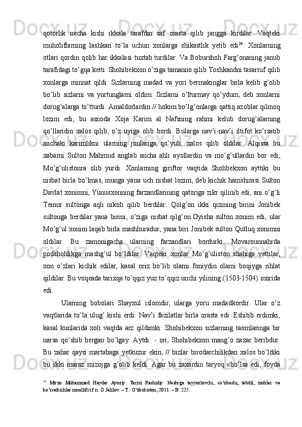 qotorlik   necha   kishi   ikkala   tarafdin   saf   orasta   qilib   jangga   kirdilar.   Vaqteki
muholiflarning   lashkari   to’la   uchun   xonlarga   shikastlik   yetib   edi 24
.   Xonlarning
otlari qordin qolib har ikkalasi  tuxtab turdilar. Va Boburshoh Farg’onaning janub
tarafidagi to’gqa ketti. Shohibekxon o’ziga tamanno qilib Toshkandni tasarruf qilib
xonlarga   minnat   qildi.   Sizlarning   madad   va   yori   bermakinglar   birla   kelib   g’olib
bo’lib   sizlarni   va   yurtunglarni   oldim.   Sizlarni   o’lturmay   qo’ydum,   deb   xonlarni
dorug’alarga to’tturdi. Amaldorlardin // hokim bo’lg’onlarga qattiq azoblar qilmoq
lozim   edi,   bu   asnoda   Xoja   Karim   al   Nafsning   rahmi   kelub   dorug’alarning
qo’llaridin   xalos   qilib,   o’z   uyiga   olib   bordi.   Bularga   nav’i-nav’i   iltifot   ko’rsatib
anchaki   karimlikni   ularning   jonlariga   qo’yub,   xalos   qilib   oldilar.   Alqissa   bu
xabarni   Sulton   Mahmud   anglab   ancha   ahli   ayollardin   va   mo’g’ullardin   bor   edi,
Mo’g’ulistonra   olib   yurdi.   Xonlarning   giriftor   vaqtida   Shohbekxon   ayttiki   bu
nisbat  birla bo’lmas,  munga yana uch  nisbat  lozim, deb kichik hamshirasi  Sulton
Davlat xonimni, Yunusxonning farzandlarining qatoriga zikr qilinib edi, ani o’g’li
Temur   sultonga   aqli   nikoh   qilib   berdilar.   Qolg’on   ikki   qizining   birini   Jonibek
sultonga   berdilar   yana   birini,   o’ziga   nisbat   qilg’on   Oyisha   sulton   xonim   edi,   ular
Mo’g’ul xonim laqab birla mashhuradur, yana biri Jonibek sulton Qutluq xonimni
oldilar.   Bu   zamonigacha   ularning   farzandlari   bordurki,   Movarounnahrda
podshohlikga   mashg’ul   bo’ldilar.   Vaqteki   xonlar   Mo’g’uliston   shahiga   yettilar,
xon   o’zlari   kichik   edilar,   kasal   oriz   bo’lib   olami   foniydin   olami   boqiyga   rihlat
qildilar. Bu voqeada tarixqa to’qqiz yuz to’qqiz unchi yilining (1503-1504) oxirida
edi. 
Ularning   bobolari   Shayxul   islomdir,   ularga   yoru   madadkordir.   Ular   o’z
vaqtlarida   to’la  ulug’   kishi   erdi.  Nav’i   fazilatlar   birla   orasta   edi.   Eshitib  erdimki,
kasal   kunlarida   xoli   vaqtda   arz   qildimki:   Shohibekxon   sizlarning   taomlaringa   bir
narsa   qo’shib   bergan   bo’lgay.   Aytdi:   -   ori,   Shohibekxon   mang’o   zaxar   beribdur.
Bu   zahar   qaysi   martabaga   yetkuzur   ekin,   //   bizlar   birodarchilikdan  xalos   bo’ldiki
bu   ikki   maraz   mizojga   g’olib   keldi.   Agar   bu   zaxardin   taryoq   «bo’lsa   edi,   foyda
24
  Mirzo   Muhammad   Haydar   Ayoziy.   Tarixi   Rashidiy.   Nashrga   tayyorlovchi,   so’zboshi,   tabdil,   izohlar   va
ko’rsatkichlar muallifi t.f.n. O.Jalilov. – T.: O’zbekiston, 2011. – B. 225.  