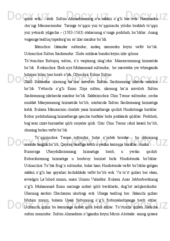 qulur   erdi,   -   dedi.   Sulton   Ahmadxonning   o’n   sakkiz   o’g’li   bor   erdi.   Hammadin
cho’ngi   Mansurxondur.   Tarixga   to’qqizi   yuz   to’qqizunchi   yilidin   boshlab   to’qqiz
yuz yetmish yilgacha – (1503-1563) otalarining o’rniga podshoh, bo’ldilar. Aning
vogasiga taalluq topadurg’on so’zlar mazkur bo’ldi.  
Ikkinchisi   Iskandar   sultondur,   andaq   zamondin   keyin   vafot   bo’ldi.
Uchunchisi Sulton Saidxondur. Xudo xohlasa bundin keyin zikr qilinur. 
To’rtunchisi   Babojoq   sulton,   o’z   vaqtining   ulug’idur.   Mansurxonning   hizmatida
bo’ldi.  Beshinchisi Shoh ayx Muhammad sultondur,  bir marotaba yer tebraganda
bolajasi bilan tom bosib o’ldi. Oltinchisi Eshon Sulton 
Xalil   Sultondur   ularning   ba’zisi   axvoloti   Sulton   Saidxonning   zikrida   mazkur
bo’ldi.   Yettinchi   o’g’li   Emin   Xoja   sulton,   ularning   ba’zi   axvoloti   Sulton
Saidxonning zikrlarida mazkur bo’ldi. Sakkizinchisi Chin Temur sultondur, necha
muddat   Manyaonning   hizmatida   bo’lib,   oxirlarida   Sulton   Saidxonning   hizmatiga
keldi. Bularni Mansurxon chorlab yana hizmatlariga qochib Hindistonga bordilar.
Bobur podshohning hizmatlariga qancha tuxfalar birla peshkash qildilar. Podshoh,
beg’araz izzat-hurmatlar  qilib rioyalar  qildi. Oxir Chin Temur  ishol  kasali  bo’lib,
shuning birlan vafot bo’ldi. 
To’qqizinchisi   Temur   sultondur,   bular   o’zidek   birodar   -   bu   ikkisining
orasida tanglik bo’lib, Qayroq tarafiga ketib u yerdin kazoqqa bordilar. Andin 
Buxoroga  Ubaydullaxonning  hizmatiga  borib,  u  yerdin  qochib 
Boburshoxning   hizmatiga   u   boobruy   boizzat   birla   Hindistonda   bo’ldilar.
Uchunchisi To’hta Bug’o sultondur, bular ham Hindistonda vafot bo’ldilar.golgan
sakkiz  o’g’li   har   qaysilari  kichiklikda  vafot  bo’lib erdi. Va  to’rt  qizlari   bor   ekan,
avvalgisi   La’lshod   xonim,   onasi   Ummu   Valaddur.   Bularni   Amir   Jabborberdining
o’g’li   Muhammad   Emin   mirzoga   nisbat   qilib   berdilarki,   dug’lot   xalqlaridindur.
Ularning   sardori   Olachaxon   ulusbegi   erdi.   Ularga   taalluqi   bor.   Ikkinchi   qizlari
Mohim   xonim,   bularni   Uyak   Sultonning   o’g’li   Bobuyalashxonga   berib   edilar.
Uchunchi   qizini   bu   kaminaga  nisbat   qilib   berib   edilar.  To’rtinchi   qizlari   Xadicha
sulton xonimdur. Sulton Ahmadxon o’lgandin keyin Mirzo Abobakr. aning qissasi 