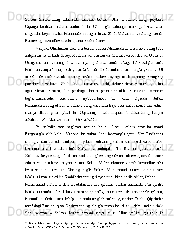 Sulton   Saidxonning   zikrlarida   mazkur   bo’lur.   Ular   Olachaxonning   poytaxti
Oqsuga   keldilar.   Bularni   ubdon   to’tti.   O’z   o’g’li   Jahongir   mirzoga   berdi.   Ular
o’lgandin keyin Sulton Mahmudxonning nabirasi Shoh Muhammad sultonga berdi.
Bularning axvolotlarini zikr qilinur, inshoolloh 25
. 
Vaqteki Olachaxon olamdin bordi, Sulton Mahmudxon Olachaxonning tobe
xalqlarini   to sarhadi  Xitoy,  Koshqar  va  Turfon va  Cholish  va  Kucho  va Oqsu  va
Uchgacha   birodarining   farzandlariga   topshurub   berdi,   o’ziga   tobe   xalqlar   birla
Mo’g’ulistonga borib, besh yil anda bo’ldi. Hech muhimi tamomig’a yetmadi. Ul
arozillariki besh kunluk xonning davlatxohlikini keyinga solib xonning dimog’iga
parishonliq yetkazdi. Shohbekxon ularga ayttilarki, sizlarni rioya qilsa nihoyati hur
agar   rioya   qilmasa,   bir   gushaga   borib   gushanishinlik   qilursizlar.   Ammim
tag’ammadallohu   birufronihi   aytibdurlarki,   bir   kuni   Oqsuda   Sulton
Mahmudxonning oldida Olachaxonning vafotidin keyin bir kishi, men hozir edim,
manga   iltifot   qilib   aytdilarki,   Oqsuning   podshohliqidin   Toshkandning   lungisi
afzalmu, deb. Man aytdim: — Ore, afzaldur. 
Bu   so’zdin   xon   bag’oyat   ranjida   bo’ldi.   Hosili   kalom   arozillar   xonni
Fargonag’a   olib   keldi.   Vaqteki   bu   xabar   Shohibekxong’a   yetti.   Shu   Rudkonda
o’langzordan bor edi, shul zamon yiborib edi aning kishisi kirib keldi va xon o’zi,
besh norasida farzandlari birla Xo’jandda muloqat bo’ldi. Bularning bolalari birla
Xo’jand   daryosining   labida   shahodat   topg’onining   zikrini,   ularning   axvollarining
zikrini mundin keyin bayon qilinur. Sulton Mahmudxonning besh farzandlari o’zi
birla   shahodat   toptilar.   Cho’ng   o’g’li   Sulton   Muhammad   sulton,   vaqteki   xon
Mo’g’uliston shaxridin Shohibekxonning rioya umidi birla borib edilar, Sulton 
Muhammad   sulton   onchunon   otalarini   man’   qildilar,   otalari   unamadi,   o’zi   ayrilib
Mo’g’ulistonda qoldi. Ularg’a ham voqe bo’lg’an ishlarni asli tarixda zikr qilinur,
inshoolloh. Oxirul amr Mo’g’ulistonda turg’oli bo’lmay, nochor Dashti Qipchokq
tarafidagi Burunduq va Qosimxonning oldig’a ravon bo’ldilar, ushbu umid birlaki
Shohibekxon   //   Sulton   Mahmudxonni   rioya   qilur.   Ular   yo’lini   g’alat   qilib
25
  Mirzo   Muhammad   Haydar   Ayoziy.   Tarixi   Rashidiy.   Nashrga   tayyorlovchi,   so’zboshi,   tabdil,   izohlar   va
ko’rsatkichlar muallifi t.f.n. O.Jalilov. – T.: O’zbekiston, 2011. – B. 227.  