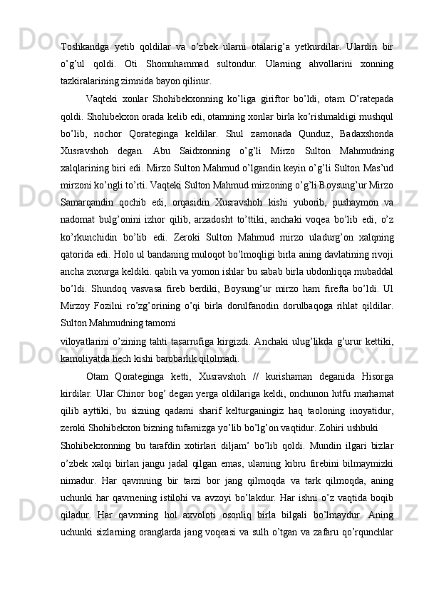 Toshkandga   yetib   qoldilar   va   o’zbek   ularni   otalarig’a   yetkurdilar.   Ulardin   bir
o’g’ul   qoldi.   Oti   Shomuhammad   sultondur.   Ularning   ahvollarini   xonning
tazkiralarining zimnida bayon qilinur. 
Vaqteki   xonlar   Shohibekxonning   ko’liga   giriftor   bo’ldi,   otam   O’ratepada
qoldi. Shohibekxon orada kelib edi, otamning xonlar birla ko’rishmakligi mushqul
bo’lib,   nochor   Qorateginga   keldilar.   Shul   zamonada   Qunduz,   Badaxshonda
Xusravshoh   degan.   Abu   Saidxonning   o’g’li   Mirzo   Sulton   Mahmudning
xalqlarining biri edi. Mirzo Sulton Mahmud o’lgandin keyin o’g’li Sulton Mas’ud
mirzoni ko’ngli to’rti. Vaqteki Sulton Mahmud mirzoning o’g’li Boysung’ur Mirzo
Samarqandin   qochib   edi,   orqasidin   Xusravshoh   kishi   yuborib,   pushaymon   va
nadomat   bulg’onini   izhor   qilib,   arzadosht   to’ttiki,   anchaki   voqea   bo’lib   edi,   o’z
ko’rkunchidin   bo’lib   edi.   Zeroki   Sulton   Mahmud   mirzo   uladurg’on   xalqning
qatorida edi. Holo ul bandaning muloqot bo’lmoqligi birla aning davlatining rivoji
ancha zuxurga keldiki. qabih va yomon ishlar bu sabab birla ubdonliqqa mubaddal
bo’ldi.   Shundoq   vasvasa   fireb   berdiki,   Boysung’ur   mirzo   ham   firefta   bo’ldi.   Ul
Mirzoy   Fozilni   ro’zg’orining   o’qi   birla   dorulfanodin   dorulbaqoga   rihlat   qildilar.
Sulton Mahmudning tamomi 
viloyatlarini   o’zining   tahti   tasarrufiga   kirgizdi.   Anchaki   ulug’likda   g’urur   kettiki,
kamoliyatda hech kishi barobarlik qilolmadi.  
Otam   Qorateginga   ketti,   Xusravshoh   //   kurishaman   deganida   Hisorga
kirdilar. Ular Chinor bog’   degan yerga oldilariga keldi, onchunon lutfu marhamat
qilib   ayttiki,   bu   sizning   qadami   sharif   kelturganingiz   haq   taoloning   inoyatidur,
zeroki Shohibekxon bizning tufamizga yo’lib bo’lg’on vaqtidur. Zohiri ushbuki 
Shohibekxonning   bu   tarafdin   xotirlari   diljam’   bo’lib   qoldi.   Mundin   ilgari   bizlar
o’zbek   xalqi   birlan   jangu   jadal   qilgan   emas,   ularning   kibru   firebini   bilmaymizki
nimadur.   Har   qavmning   bir   tarzi   bor   jang   qilmoqda   va   tark   qilmoqda,   aning
uchunki   har   qavmening  istilohi   va   avzoyi   bo’lakdur.  Har   ishni   o’z  vaqtida   boqib
qiladur.   Har   qavmning   hol   axvoloti   osonliq   birla   bilgali   bo’lmaydur.   Aning
uchunki sizlarning oranglarda jang voqeasi va sulh o’tgan va zafaru qo’rqunchlar 