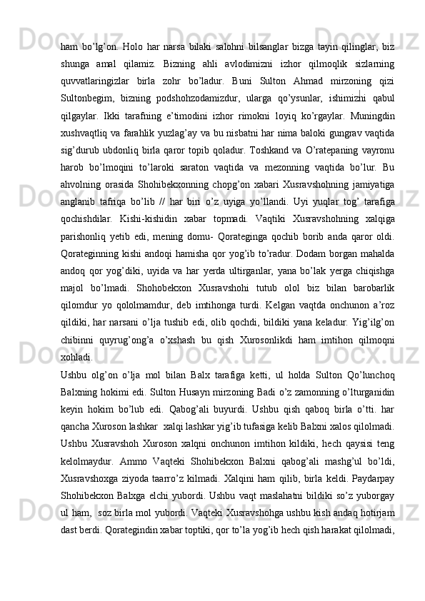 ham   bo’lg’on.   Holo   har   narsa   bilaki   salohni   bilsanglar   bizga   tayin   qilinglar,   biz
shunga   amal   qilamiz.   Bizning   ahli   avlodimizni   izhor   qilmoqlik   sizlarning
quvvatlaringizlar   birla   zohr   bo’ladur.   Buni   Sulton   Ahmad   mirzoning   qizi
Sultonbegim,   bizning   podshohzodamizdur,   ularga   qo’ysunlar,   ishimizni   qabul
qilgaylar.   Ikki   tarafning   e’timodini   izhor   rimokni   loyiq   ko’rgaylar.   Muningdin
xushvaqtliq va farahlik yuzlag’ay   va bu nisbatni har nima baloki gungrav vaqtida
sig’durub   ubdonliq   birla   qaror   topib   qoladur.   Toshkand   va   O’ratepaning   vayronu
harob   bo’lmoqini   to’laroki   saraton   vaqtida   va   mezonning   vaqtida   bo’lur.   Bu
ahvolning   orasida   Shohibekxonning   chopg’on   xabari   Xusravshohning   jamiyatiga
anglanib   tafriqa   bo’lib   //   har   biri   o’z   uyiga   yo’llandi.   Uyi   yuqlar   tog’   tarafiga
qochishdilar.   Kishi-kishidin   xabar   topmadi.   Vaqtiki   Xusravshohning   xalqiga
parishonliq   yetib   edi,   mening   domu-   Qorateginga   qochib   borib   anda   qaror   oldi.
Qorateginning kishi   andoqi hamisha qor  yog’ib to’radur. Dodam  borgan mahalda
andoq   qor   yog’diki,   uyida   va   har   yerda   ultirganlar,   yana   bo’lak   yerga   chiqishga
majol   bo’lmadi.   Shohobekxon   Xusravshohi   tutub   olol   biz   bilan   barobarlik
qilomdur   yo   qololmamdur,   deb   imtihonga   turdi.   Kelgan   vaqtda   onchunon   a’roz
qildiki,   har   narsani   o’lja   tushib   edi,   olib   qochdi,   bildiki   yana   keladur.   Yig’ilg’on
chibinni   quyrug’ong’a   o’xshash   bu   qish   Xurosonlikdi   ham   imtihon   qilmoqni
xohladi. 
Ushbu   olg’on   o’lja   mol   bilan   Balx   tarafiga   ketti,   ul   holda   Sulton   Qo’lunchoq
Balxning hokimi edi. Sulton Husayn mirzoning Badi o’z zamonning o’lturganidin
keyin   hokim   bo’lub   edi.   Qabog’ali   buyurdi.   Ushbu   qish   qaboq   birla   o’tti.   har
qancha Xuroson lashkar  xalqi lashkar yig’ib   tufasiga kelib Balxni xalos qilolmadi.
Ushbu   Xusravshoh   Xuroson   xalqni   onchunon   imtihon   kildiki,   hech   qaysisi   teng
kelolmaydur.   Ammo   Vaqteki   Shohibekxon   Balxni   qabog’ali   mashg’ul   bo’ldi,
Xusravshoxga   ziyoda   taarro’z   kilmadi.   Xalqini   ham   qilib,   birla   keldi.   Paydarpay
Shohibekxon  Balxga   elchi   yubordi.  Ushbu   vaqt   maslahatni   bildiki   so’z   yuborgay
ul ham,   soz birla mol yubordi. Vaqteki Xusravshohga ushbu kish andaq hotirjam
dast berdi. Qorategindin xabar toptiki, qor to’la yog’ib hech qish harakat qilolmadi, 