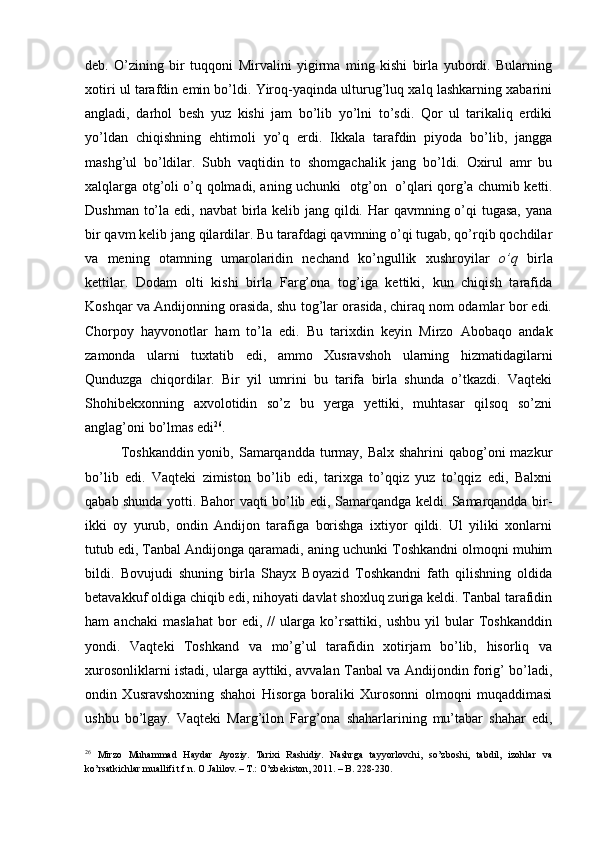 deb.   O’zining   bir   tuqqoni   Mirvalini   yigirma   ming   kishi   birla   yubordi.   Bularning
xotiri ul tarafdin emin bo’ldi. Yiroq-yaqinda ulturug’luq xalq lashkarning xabarini
angladi,   darhol   besh   yuz   kishi   jam   bo’lib   yo’lni   to’sdi.   Qor   ul   tarikaliq   erdiki
yo’ldan   chiqishning   ehtimoli   yo’q   erdi.   Ikkala   tarafdin   piyoda   bo’lib,   jangga
mashg’ul   bo’ldilar.   Subh   vaqtidin   to   shomgachalik   jang   bo’ldi.   Oxirul   amr   bu
xalqlarga otg’oli o’q qolmadi, aning uchunki   otg’on     o’qlari qorg’a chumib ketti.
Dushman to’la edi, navbat birla kelib jang qildi. Har qavmning o’qi  tugasa, yana
bir qavm kelib jang qilardilar. Bu tarafdagi qavmning o’qi tugab, qo’rqib qochdilar
va   mening   otamning   umarolaridin   nechand   ko’ngullik   xushroyilar   o’q   birla
kettilar.   Dodam   olti   kishi   birla   Farg’ona   tog’iga   kettiki,   kun   chiqish   tarafida
Koshqar va Andijonning orasida, shu tog’lar orasida, chiraq nom odamlar bor edi.
Chorpoy   hayvonotlar   ham   to’la   edi.   Bu   tarixdin   keyin   Mirzo   Abobaqo   andak
zamonda   ularni   tuxtatib   edi,   ammo   Xusravshoh   ularning   hizmatidagilarni
Qunduzga   chiqordilar.   Bir   yil   umrini   bu   tarifa   birla   shunda   o’tkazdi.   Vaqteki
Shohibekxonning   axvolotidin   so’z   bu   yerga   yettiki,   muhtasar   qilsoq   so’zni
anglag’oni bo’lmas edi 26
.  
Toshkanddin yonib, Samarqandda turmay, Balx shahrini  qabog’oni mazkur
bo’lib   edi.   Vaqteki   zimiston   bo’lib   edi,   tarixga   to’qqiz   yuz   to’qqiz   edi,   Balxni
qabab shunda yotti. Bahor vaqti bo’lib edi, Samarqandga keldi. Samarqandda bir-
ikki   oy   yurub,   ondin   Andijon   tarafiga   borishga   ixtiyor   qildi.   Ul   yiliki   xonlarni
tutub edi, Tanbal Andijonga qaramadi, aning uchunki Toshkandni olmoqni muhim
bildi.   Bovujudi   shuning   birla   Shayx   Boyazid   Toshkandni   fath   qilishning   oldida
betavakkuf oldiga chiqib edi, nihoyati davlat shoxluq zuriga keldi. Tanbal tarafidin
ham   anchaki   maslahat   bor   edi,   //   ularga   ko’rsattiki,   ushbu   yil   bular   Toshkanddin
yondi.   Vaqteki   Toshkand   va   mo’g’ul   tarafidin   xotirjam   bo’lib,   hisorliq   va
xurosonliklarni istadi, ularga ayttiki, avvalan Tanbal va Andijondin forig’ bo’ladi,
ondin   Xusravshoxning   shahoi   Hisorga   boraliki   Xurosonni   olmoqni   muqaddimasi
ushbu   bo’lgay.   Vaqteki   Marg’ilon   Farg’ona   shaharlarining   mu’tabar   shahar   edi,
26
  Mirzo   Muhammad   Haydar   Ayoziy.   Tarixi   Rashidiy.   Nashrga   tayyorlovchi,   so’zboshi,   tabdil,   izohlar   va
ko’rsatkichlar muallifi t.f.n. O.Jalilov. – T.: O’zbekiston, 2011. – B. 228-230.  