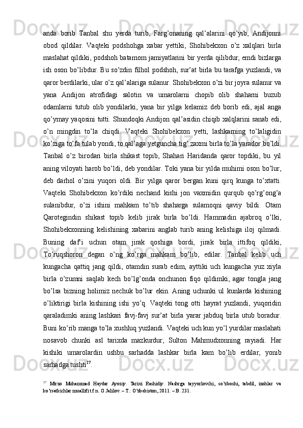 anda   borib   Tanbal   shu   yerda   turib,   Farg’onaning   qal’alarini   qo’yib,   Andijonni
obod   qildilar.   Vaqteki   podshohga   xabar   yettiki,   Shohibekxon   o’z   xalqlari   birla
maslahat qildiki, podshoh batamom jamiyatlarini bir yerda qilibdur, emdi bizlarga
ish oson bo’libdur. Bu so’zdin filhol podshoh, sur’at birla bu tarafga yuzlandi, va
qaror berdilarki, ular o’z qal’alariga sulanur. Shohibekxon o’zi bir joyra sulanur va
yana   Andijon   atrofidagi   salotin   va   umarolarni   chopib   olib   shaharni   buzub
odamlarni   tutub   olib   yondilarki,   yana   bir   yilga   kelamiz   deb   borib   edi,   ajal   anga
qo’ymay yaqosini tutti. Shundoqki Andijon qal’asidin chiqib xalqlarini sanab edi,
o’n   mingdin   to’la   chiqdi.   Vaqteki   Shohibekxon   yetti,   lashkarning   to’laligidin
ko’ziga to’fa tulab yondi, to qal’aga yetguncha tig’   zaxmi birla to’la yarador bo’ldi.
Tanbal   o’z   birodari   birla   shikast   topib,   Shahari   Haridanda   qaror   topdiki,   bu   yil
aning viloyati harob bo’ldi, deb yondilar. Toki yana bir yilda muhimi oson bo’lur,
deb   darhol   o’zini   yuqori   oldi.   Bir   yilga   qaror   bergan   kuni   qirq   kunga   to’xtatti.
Vaqteki   Shohibekxon   ko’rdiki   nechand   kishi   jon   vaxmidin   qurqub   qo’rg’ong’a
sulanibdur,   o’zi   ishini   mahkam   to’tib   shaharga   sulamoqni   qaviy   bildi.   Otam
Qarotegindin   shikast   topib   kelib   jirak   birla   bo’ldi.   Hammadin   ajabroq   o’lki,
Shohibekxonning   kelishining   xabarini   anglab   turib   aning   kelishiga   iloj   qilmadi.
Buning   daf’i   uchun   otam   jirak   qoshiga   bordi,   jirak   birla   ittifoq   qildiki,
To’ruqshoron   degan   o’ng   ko’rga   mahkam   bo’lib,   edilar.   Tanbal   kelib   uch
kungacha   qattiq   jang   qildi,   otamdin   surab   edim,   ayttiki   uch   kungacha   yuz   xiyla
birla   o’zumni   saqlab   kech   bo’lg’onda   onchunon   fiqo   qildimki,   agar   tongla   jang
bo’lsa   bizning   holimiz   nechuk   bo’lur   ekin.   Aning   uchunki   ul   kunlarda   kishining
o’liktirigi   birla   kishining   ishi   yo’q.   Vaqteki   tong   otti   hayrat   yuzlandi,   yuqoridin
qaraladimki   aning   lashkari   favj-favj   sur’at   birla   yarar   jabduq   birla   utub   boradur.
Buni ko’rib manga to’la xushluq yuzlandi. Vaqteki uch kun yo’l yurdilar maslahati
nosavob   chunki   asl   tarixda   mazkurdur,   Sulton   Mahmudxonning   rayiadi.   Har
kishiki   umarolardin   ushbu   sarhadda   lashkar   birla   kam   bo’lib   erdilar,   yonib
sarhadga tushti 27
.  
27
  Mirzo   Muhammad   Haydar   Ayoziy.   Tarixi   Rashidiy.   Nashrga   tayyorlovchi,   so’zboshi,   tabdil,   izohlar   va
ko’rsatkichlar muallifi t.f.n. O.Jalilov. – T.: O’zbekiston, 2011. – B. 231.  