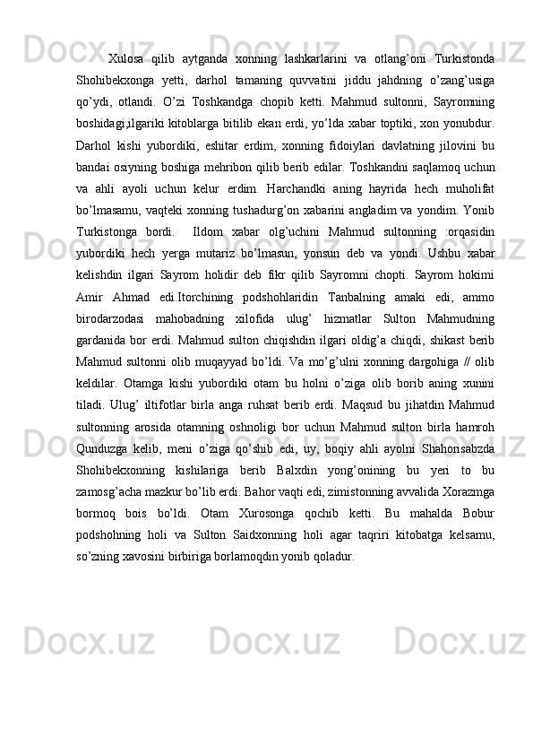 Xulosa   qilib   aytganda   xonning   lashkarlarini   va   otlang’oni   Turkistonda
Shohibekxonga   yetti,   darhol   tamaning   quvvatini   jiddu   jahdning   o’zang’usiga
qo’ydi,   otlandi.   O’zi   Toshkandga   chopib   ketti.   Mahmud   sultonni,   Sayromning
boshidagi,ilgariki   kitoblarga bitilib ekan erdi, yo’lda xabar toptiki, xon yonubdur.
Darhol   kishi   yubordiki,   eshitar   erdim,   xonning   fidoiylari   davlatning   jilovini   bu
bandai osiyning boshiga mehribon qilib   berib edilar. Toshkandni saqlamoq uchun
va   ahli   ayoli   uchun   kelur   erdim.   Harchandki   aning   hayrida   hech   muholifat
bo’lmasamu,   vaqteki   xonning   tushadurg’on   xabarini   angladim   va   yondim.   Yonib
Turkistonga   bordi.     Ildom   xabar   olg’uchini   Mahmud   sultonning   :orqasidin
yubordiki   hech   yerga   mutariz   bo’lmasun,   yonsun   deb   va   yondi.   Ushbu   xabar
kelishdin   ilgari   Sayrom   holidir   deb   fikr   qilib   Sayromni   chopti.   Sayrom   hokimi
Amir   Ahmad   edi.Itorchining   podshohlaridin   Tanbalning   amaki   edi,   ammo
birodarzodasi   mahobadning   xilofida   ulug’   hizmatlar   Sulton   Mahmudning
gardanida  bor  erdi.  Mahmud   sulton  chiqishdin  ilgari   oldig’a  chiqdi,  shikast  berib
Mahmud   sultonni   olib   muqayyad   bo’ldi.   Va   mo’g’ulni   xonning   dargohiga   //   olib
keldilar.   Otamga   kishi   yubordiki   otam   bu   holni   o’ziga   olib   borib   aning   xunini
tiladi.   Ulug’   iltifotlar   birla   anga   ruhsat   berib   erdi.   Maqsud   bu   jihatdin   Mahmud
sultonning   arosida   otamning   oshnoligi   bor   uchun   Mahmud   sulton   birla   hamroh
Qunduzga   kelib,   meni   o’ziga   qo’shib   edi,   uy,   boqiy   ahli   ayolni   Shahorisabzda
Shohibekxonning   kishilariga   berib   Balxdin   yong’onining   bu   yeri   to   bu
zamosg’acha mazkur bo’lib erdi. Bahor vaqti edi, zimistonning avvalida Xorazmga
bormoq   bois   bo’ldi.   Otam   Xurosonga   qochib   ketti.   Bu   mahalda   Bobur
podshohning   holi   va   Sulton   Saidxonning   holi   agar   taqriri   kitobatga   kelsamu,
so’zning xavosini birbiriga borlamoqdin yonib qoladur.  
 
 
 
  