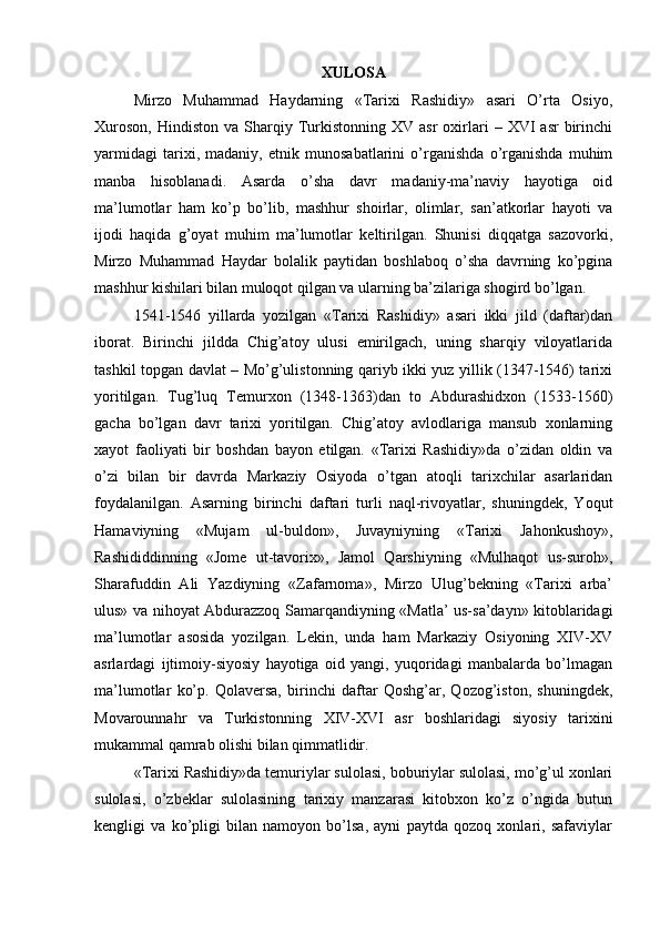XULOSA
Mirzo   Muhammad   Haydarning   «Tarixi   Rashidiy»   asari   O’rta   Osiyo,
Xuroson,   Hindiston  va  Sharqiy  Turkistonning  XV  asr   oxirlari   –  XVI   asr   birinchi
yarmidagi   tarixi,   madaniy,   etnik   munosabatlarini   o’rganishda   o’rganishda   muhim
manba   hisoblanadi.   Asarda   o’sha   davr   madaniy-ma’naviy   hayotiga   oid
ma’lumotlar   ham   ko’p   bo’lib,   mashhur   shoirlar,   olimlar,   san’atkorlar   hayoti   va
ijodi   haqida   g’oyat   muhim   ma’lumotlar   keltirilgan.   Shunisi   diqqatga   sazovorki,
Mirzo   Muhammad   Haydar   bolalik   paytidan   boshlaboq   o’sha   davrning   ko’pgina
mashhur kishilari bilan muloqot qilgan va ularning ba’zilariga shogird bo’lgan. 
1541-1546   yillarda   yozilgan   «Tarixi   Rashidiy»   asari   ikki   jild   (daftar)dan
iborat.   Birinchi   jildda   Chig’atoy   ulusi   emirilgach,   uning   sharqiy   viloyatlarida
tashkil topgan davlat – Mo’g’ulistonning qariyb ikki yuz yillik (1347-1546) tarixi
yoritilgan.   Tug’luq   Temurxon   (1348-1363)dan   to   Abdurashidxon   (1533-1560)
gacha   bo’lgan   davr   tarixi   yoritilgan.   Chig’atoy   avlodlariga   mansub   xonlarning
xayot   faoliyati   bir   boshdan   bayon   etilgan.   «Tarixi   Rashidiy»da   o’zidan   oldin   va
o’zi   bilan   bir   davrda   Markaziy   Osiyoda   o’tgan   atoqli   tarixchilar   asarlaridan
foydalanilgan.   Asarning   birinchi   daftari   turli   naql-rivoyatlar,   shuningdek,   Yoqut
Hamaviyning   «Mujam   ul-buldon»,   Juvayniyning   «Tarixi   Jahonkushoy»,
Rashididdinning   «Jome   ut-tavorix»,   Jamol   Qarshiyning   «Mulhaqot   us-suroh»,
Sharafuddin   Ali   Yazdiyning   «Zafarnoma»,   Mirzo   Ulug’bekning   «Tarixi   arba’
ulus» va nihoyat Abdurazzoq Samarqandiyning «Matla’ us-sa’dayn» kitoblaridagi
ma’lumotlar   asosida   yozilgan.   Lekin,   unda   ham   Markaziy   Osiyoning   XIV-XV
asrlardagi   ijtimoiy-siyosiy   hayotiga   oid   yangi,   yuqoridagi   manbalarda   bo’lmagan
ma’lumotlar   ko’p.   Qolaversa,   birinchi   daftar   Qoshg’ar,   Qozog’iston,   shuningdek,
Movarounnahr   va   Turkistonning   XIV-XVI   asr   boshlaridagi   siyosiy   tarixini
mukammal qamrab olishi bilan qimmatlidir. 
«Tarixi Rashidiy»da temuriylar sulolasi, boburiylar sulolasi, mo’g’ul xonlari
sulolasi,   o’zbeklar   sulolasining   tarixiy   manzarasi   kitobxon   ko’z   o’ngida   butun
kengligi   va   ko’pligi   bilan   namoyon   bo’lsa,   ayni   paytda   qozoq   xonlari,   safaviylar 