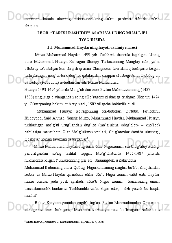 mazmuni   hamda   ularning   tarixshunoslikdagi   o’rni   predmet   sifatida   ko’rib
chiqiladi.
I BOB. “TARIXI RASHIDIY” ASARI VA UNING MUALLIFI
TO’G’RISIDA
1.1. Muhammad Haydarning hayoti va ilmiy merosi
Mirzo   Muhammad   Haydar   1499   yili   Toshkent   shahrida   tug’ilgan.   Uning
otasi   Muhammad   Husayn   Ko’ragon   Sharqiy   Turkistonning   Manglay   subi,   ya’ni
oftobruy deb atalgan kun chiqish qismini Chingizxon davridanoq boshqarib kelgan
turkiylashgan   mug’ul-turk  dug’lot   qabilasidan   chiqqan  ulusbegi   Amir   Bobdog’on
va Buloji (Po’lodchi) avlodlaridan edi. Mirzo Muhammad 
Husayn 1493-1494 yillarda Mo’g’uliston xoni Sulton Mahmudxonning (1487-
1503) singlisiga o’ylangandan so’ng «Ko’ragon» nisbasiga erishgan. Xon uni 1494
yil O’ratepaning hokimi etib tayinladi, 1502 yilgacha hokimlik qildi.   
  Muhammad   Husayn   ko’ragonning   ota-bobolari   O’rtubu,   Po’lodchi,
Xudoydod, Said Ahmad, Sonsiz Mirzo, Muhammad Haydar, Muhammad Husayn
turklashgan   mo’g’ul   urug’laridan   dug’lot   (mo’g’ulcha   «dog’olot»   –   cho’loq)
qabilasiga   mansubdir.   Ular   Mo’g’uliston   xonlari,   Chig’atoylar   davrida   ulusbegi,
Qoshg’ar hokimi lavozimida turganlar 2
. 
 Mirzo Muhammad Haydarning onasi Xub Nigorxonim esa Chig’atoy xonligi
yemirilgandan   so’ng   tashkil   topgan   Mo’g’ulistonda   1456-1487   yillarda
hukmronlik kilgan Yunusxonning qizi edi. Shuningdek, u Zahiriddin 
Muhammad Boburning onasi Qutlug’ Nigorxonimning singlisi bo’lib, shu jihatdan
Bobur   va   Mirzo   Haydar   qarindosh   edilar.   Xo’b   Nigor   xonim   vafot   etib,   Haydar
mirzo   onadan   juda   yosh   ayriladi:   «Xo’b   Nigor   xonim,     kaminaning   onasi,
tinchlikomonlik   kunlarida   Toshkandda   vafot   etgan   edi»,   –   deb   yozadi   bu   haqda
muallif.    
Bobur   Shayboniyxondan   engilib   tog’asi   Sulton   Mahmudxondan   O’ratepani
so’raganida   xon   ko’nganu,   Muhammad   Husayn   rozi   bo’lmagan.   Bobur   o’z
2
 Madraimov A., Fuzailova G. Manbashunoslik. T., Fan, 2007, 152 b.  