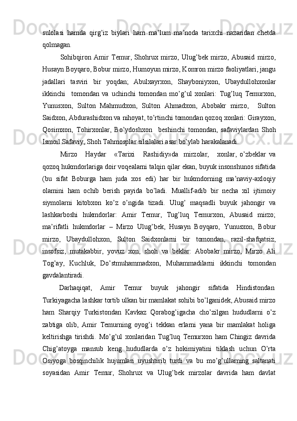 sulolasi   hamda   qirg’iz   biylari   ham   ma’lum   ma’noda   tarixchi   nazaridan   chetda
qolmagan. 
Sohibqiron   Amir   Temur,   Shohrux   mirzo,   Ulug’bek   mirzo,   Abusaid   mirzo,
Husayn Boyqaro, Bobur mirzo, Humoyun mirzo, Komron mirzo faoliyatlari, jangu
jadallari   tasviri   bir   yoqdan;   Abulxayrxon,   Shayboniyxon,   Ubaydullohxonlar
ikkinchi     tomondan   va   uchinchi   tomondan   mo’g’ul   xonlari:   Tug’luq   Temurxon,
Yunusxon,   Sulton   Mahmudxon,   Sulton   Ahmadxon,   Abobakr   mirzo,     Sulton
Saidxon, Abdurashidxon va nihoyat, to’rtinchi tomondan qozoq xonlari: Girayxon,
Qosimxon,   Tohirxonlar,   Bo’ydoshxon     beshinchi   tomondan,   safaviylardan   Shoh
Ismoil Safaviy, Shoh Tahmosplar silsilalari asar bo’ylab harakalanadi.   
Mirzo       Haydar       «Tarixi       Rashidiy»da     mirzolar,       xonlar,   o’zbeklar   va
qozoq hukmdorlariga doir voqealarni talqin qilar ekan, buyuk insonshunos sifatida
(bu   sifat   Boburga   ham   juda   xos   edi)   har   bir   hukmdorning   ma’naviy-axloqiy
olamini   ham   ochib   berish   payida   bo’ladi.   Muallif-adib   bir   necha   xil   ijtimoiy
siymolarni   kitobxon   ko’z   o’ngida   tizadi.   Ulug’   maqsadli   buyuk   jahongir   va
lashkarboshi   hukmdorlar:   Amir   Temur,   Tug’luq   Temurxon,   Abusaid   mirzo;
ma’rifatli   hukmdorlar   –   Mirzo   Ulug’bek,   Husayn   Boyqaro,   Yunusxon,   Bobur
mirzo,   Ubaydullohxon,   Sulton   Saidxonlarni   bir   tomondan,   razil-shafqatsiz,
insofsiz,   mutakabbir,   yovuz   xon,   shoh   va   beklar:   Abobakr   mirzo,   Mirzo   Ali
Tog’ay,   Kuchluk,   Do’stmuhammadxon,   Muhammadilarni   ikkinchi   tomondan
gavdalantiradi. 
Darhaqiqat,  Amir  Temur  buyuk  jahongir  sifatida  Hindistondan 
Turkiyagacha lashkar tortib ulkan bir mamlakat sohibi bo’lganidek, Abusaid mirzo
ham   Sharqiy   Turkistondan   Kavkaz   Qorabog’igacha   cho’zilgan   hududlarni   o’z
zabtiga   olib,   Amir   Temurning   oyog’i   tekkan   erlarni   yana   bir   mamlakat   holiga
keltirishga   tirishdi.   Mo’g’ul   xonlaridan   Tug’luq   Temurxon   ham   Chingiz   davrida
Chig’atoyga   mansub   keng   hududlarda   o’z   hokimiyatini   tiklash   uchun   O’rta
Osiyoga   bosqinchilik   hujumlari   uyushtirib   turdi   va   bu   mo’g’ullarning   saltanati
soyasidan   Amir   Temur,   Shohrux   va   Ulug’bek   mirzolar   davrida   ham   davlat 
