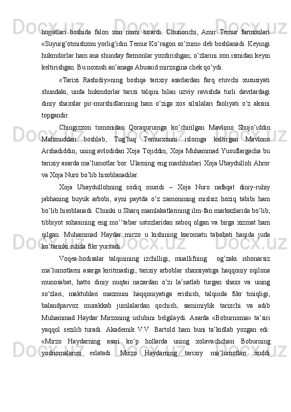 hujjatlari   boshida   falon   xon   nomi   turardi.   Chunonchi,   Amir   Temur   farmonlari
«Suyurg’otmishxon yorlig’idin Temur Ko’ragon so’zum» deb boshlanadi. Keyingi
hukmdorlar ham ana shunday farmonlar yozdirishgan; o’zlarini xon ismidan keyin
keltirishgan. Bu noxush an’anaga Abusaid mirzogina chek qo’ydi. 
«Tarixi   Rashidiy»ning   boshqa   tarixiy   asarlardan   farq   etuvchi   xususiyati
shundaki,   unda   hukmdorlar   tarixi   talqini   bilan   uzviy   ravishda   turli   davrlardagi
diniy   shaxslar   pir-murshidlarining   ham   o’ziga   xos   silsilalari   faoliyati   o’z   aksini
topgandir.  
Chingizxon   tomonidan   Qoraqurumga   ko’chirilgan   Mavlono   Shujo’iddin
Mahmuddan   boshlab,   Tug’luq   Temurxonni   islomga   keltirgan   Mavlono
Arshadiddin, uning avlodidan Xoja Tojiddin, Xoja Muhammad Yusuflargacha bu
tarixiy asarda ma’lumotlar bor. Ularning eng mashhurlari Xoja Ubaydulloh Ahror
va Xoja Nuro bo’lib hisoblanadilar.  
Xoja   Ubaydullohning   sodiq   muridi   –   Xoja   Nuro   nafaqat   diniy-ruhiy
jabhaning   buyuk   arbobi,   ayni   paytda   o’z   zamonining   mislsiz   hoziq   tabibi   ham
bo’lib hisoblanadi. Chunki u Sharq mamlakatlarining ilm-fan markazlarida bo’lib,
tibbiyot   sohasining   eng   mo’’tabar   ustozlaridan   saboq   olgan   va   birga   xizmat   ham
qilgan.   Muhammad   Haydar   mirzo   u   kishining   karomatu   tabobati   haqida   juda
ko’tarinki ruhda fikr yuritadi. 
Voqea-hodisalar   talqinining   izchilligi,   muallifning     og’zaki   ishonarsiz
ma’lumotlarni   asarga   kiritmasligi,   tarixiy   arboblar   shaxsiyatiga   haqqoniy   oqilona
munosabat,   hatto   diniy   nuqtai   nazardan   o’zi   la’natlab   turgan   shaxs   va   uning
so’zlari,   maktublari   mazmuni   haqqoniyatiga   erishish,   talqinda   fikr   tiniqligi,
balandparvoz   murakkab   jumlalardan   qochish,   samimiylik   tarixchi   va   adib
Muhammad   Haydar   Mirzoning   uslubini   belgilaydi.   Asarda   «Boburnoma»   ta’siri
yaqqol   sezilib   turadi.   Akademik   V.V.   Bartold   ham   buni   ta’kidlab   yozgan   edi:
«Mirzo   Haydarning   asari   ko’p   hollarda   uning   xolavachchasi   Boburning
yodnomalarini   eslatadi.   Mirzo   Haydarning   tarixiy   ma’lumotlari   xuddi 