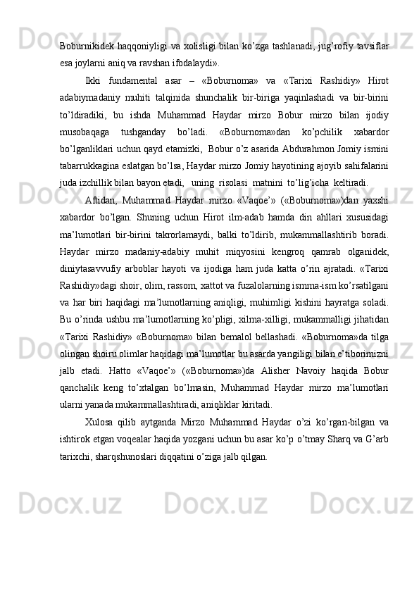 Boburnikidek haqqoniyligi  va xolisligi  bilan ko’zga tashlanadi, jug’rofiy tavsiflar
esa joylarni aniq va ravshan ifodalaydi». 
Ikki   fundamental   asar   –   «Boburnoma»   va   «Tarixi   Rashidiy»   Hirot
adabiymadaniy   muhiti   talqinida   shunchalik   bir-biriga   yaqinlashadi   va   bir-birini
to’ldiradiki,   bu   ishda   Muhammad   Haydar   mirzo   Bobur   mirzo   bilan   ijodiy
musobaqaga   tushganday   bo’ladi.   «Boburnoma»dan   ko’pchilik   xabardor
bo’lganliklari uchun qayd etamizki,   Bobur o’z asarida Abdurahmon Jomiy ismini
tabarrukkagina eslatgan bo’lsa, Haydar mirzo Jomiy hayotining ajoyib sahifalarini
juda izchillik bilan bayon etadi,   uning  risolasi  matnini  to’lig’icha  keltiradi. 
Aftidan,   Muhammad   Haydar   mirzo   «Vaqoe’»   («Boburnoma»)dan   yaxshi
xabardor   bo’lgan.   Shuning   uchun   Hirot   ilm-adab   hamda   din   ahllari   xususidagi
ma’lumotlari   bir-birini   takrorlamaydi,   balki   to’ldirib,   mukammallashtirib   boradi.
Haydar   mirzo   madaniy-adabiy   muhit   miqyosini   kengroq   qamrab   olganidek,
diniytasavvufiy   arboblar   hayoti   va   ijodiga   ham   juda   katta   o’rin   ajratadi.   «Tarixi
Rashidiy»dagi shoir, olim, rassom, xattot va fuzalolarning ismma-ism ko’rsatilgani
va   har   biri   haqidagi   ma’lumotlarning   aniqligi,   muhimligi   kishini   hayratga   soladi.
Bu o’rinda ushbu ma’lumotlarning ko’pligi, xilma-xilligi, mukammalligi jihatidan
«Tarixi   Rashidiy»   «Boburnoma»   bilan   bemalol   bellashadi.   «Boburnoma»da   tilga
olingan shoiru olimlar haqidagi ma’lumotlar bu asarda yangiligi bilan e’tiborimizni
jalb   etadi.   Hatto   «Vaqoe’»   («Boburnoma»)da   Alisher   Navoiy   haqida   Bobur
qanchalik   keng   to’xtalgan   bo’lmasin,   Muhammad   Haydar   mirzo   ma’lumotlari
ularni yanada mukammallashtiradi, aniqliklar kiritadi. 
Xulosa   qilib   aytganda   Mirzo   Muhammad   Haydar   o’zi   ko’rgan-bilgan   va
ishtirok etgan voqealar haqida yozgani uchun bu asar ko’p o’tmay Sharq va G’arb
tarixchi, sharqshunoslari diqqatini o’ziga jalb qilgan.  
 
 
  