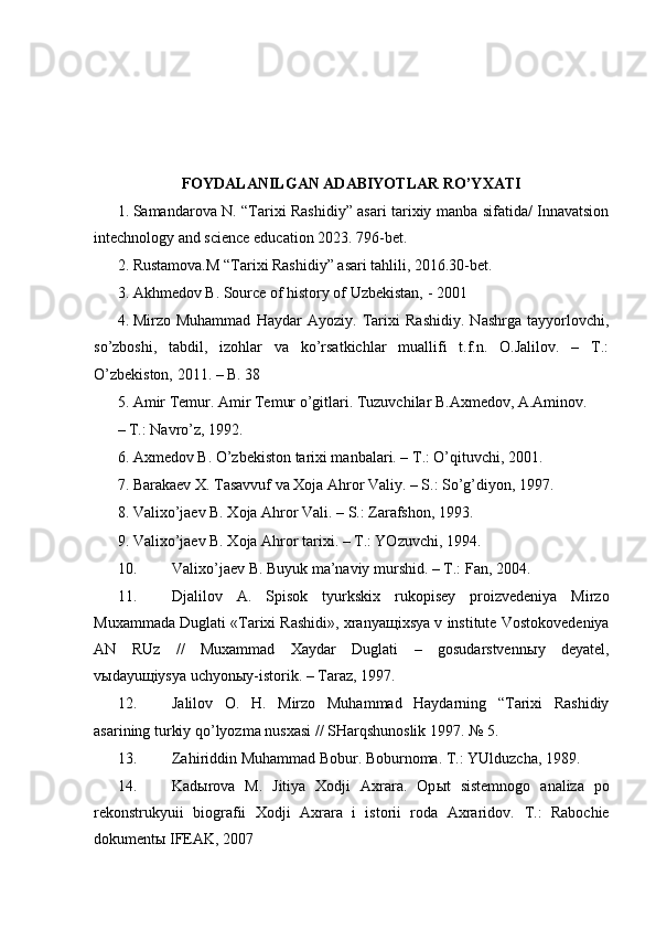 FOYDALANILGAN ADABIYOTLAR RO’YXATI
1. Samandarova N. “Tarixi Rashidiy” asari tarixiy manba sifatida/ Innavatsion
intechnology and science education 2023. 796-bet.
2. Rustamova.M “Tarixi Rashidiy” asari tahlili, 2016.30-bet.
3. Akhmedov B. Source of history of Uzbekistan, - 2001
4. Mirzo   Muhammad   Haydar   Ayoziy.   Tarixi   Rashidiy.   Nashrga   tayyorlovchi,
so’zboshi,   tabdil,   izohlar   va   ko’rsatkichlar   muallifi   t.f.n.   O.Jalilov.   –   T.:
O’zbekiston, 2011. – B. 38
5. Amir Temur. Amir Temur o’gitlari. Tuzuvchilar B.Axmedov, A.Aminov. 
– T.: Navro’z, 1992. 
6. Axmedov B. O’zbekiston tarixi manbalari. – T.: O’qituvchi, 2001. 
7. Barakaev X. Tasavvuf va Xoja Ahror Valiy. – S.: So’g’diyon, 1997. 
8. Valixo’jaev B. Xoja Ahror Vali. – S.: Zarafshon, 1993. 
9. Valixo’jaev B. Xoja Ahror tarixi. – T.: YOzuvchi, 1994. 
10. Valixo’jaev B. Buyuk ma’naviy murshid. – T.: Fan, 2004. 
11. Djalilov   A.   Spisok   tyurkskix   rukopisey   proizvedeniya   Mirzo
Muxammada Duglati «Tarixi Rashidi», xranya щ ixsya v institute Vostokovedeniya
AN   RUz   //   Muxammad   Xaydar   Duglati   –   gosudarstvenn ы y   deyatel,
v ы dayu щ iysya uchyon ы y-istorik. – Taraz, 1997. 
12. Jalilov   O.   H.   Mirzo   Muhammad   Haydarning   “Tarixi   Rashidiy
asarining turkiy qo’lyozma nusxasi // SHarqshunoslik 1997.  № 5. 
13. Zahiriddin Muhammad Bobur. Boburnoma. T.: YUlduzcha, 1989. 
14. Kad ы rova   M.   Jitiya   Xodji   Axrara.   Op ы t   sistemnogo   analiza   po
rekonstrukyuii   biografii   Xodji   Axrara   i   istorii   roda   Axraridov.   T.:   Rabochie
dokumentы IFEAK, 2007  