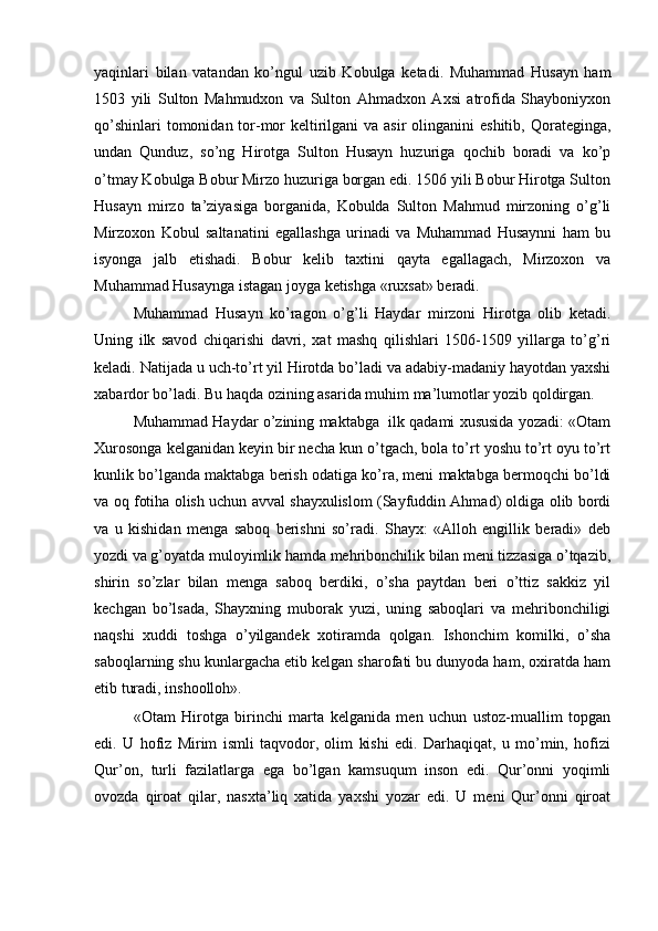 yaqinlari   bilan   vatandan   ko’ngul   uzib   Kobulga   ketadi.   Muhammad   Husayn   ham
1503   yili   Sulton   Mahmudxon   va   Sulton   Ahmadxon   Axsi   atrofida   Shayboniyxon
qo’shinlari  tomonidan tor-mor  keltirilgani  va asir  olinganini  eshitib,  Qorateginga,
undan   Qunduz,   so’ng   Hirotga   Sulton   Husayn   huzuriga   qochib   boradi   va   ko’p
o’tmay Kobulga Bobur Mirzo huzuriga borgan edi. 1506 yili Bobur Hirotga Sulton
Husayn   mirzo   ta’ziyasiga   borganida,   Kobulda   Sulton   Mahmud   mirzoning   o’g’li
Mirzoxon   Kobul   saltanatini   egallashga   urinadi   va   Muhammad   Husaynni   ham   bu
isyonga   jalb   etishadi.   Bobur   kelib   taxtini   qayta   egallagach,   Mirzoxon   va
Muhammad Husaynga istagan joyga ketishga «ruxsat» beradi. 
Muhammad   Husayn   ko’ragon   o’g’li   Haydar   mirzoni   Hirotga   olib   ketadi.
Uning   ilk   savod   chiqarishi   davri,   xat   mashq   qilishlari   1506-1509   yillarga   to’g’ri
keladi. Natijada u uch-to’rt yil Hirotda bo’ladi va adabiy-madaniy hayotdan yaxshi
xabardor bo’ladi. Bu haqda ozining asarida muhim ma’lumotlar yozib qoldirgan. 
Muhammad Haydar o’zining maktabga  ilk qadami xususida yozadi: «Otam
Xurosonga kelganidan keyin bir necha kun o’tgach, bola to’rt yoshu to’rt oyu to’rt
kunlik bo’lganda maktabga berish odatiga ko’ra, meni maktabga bermoqchi bo’ldi
va oq fotiha olish uchun avval shayxulislom (Sayfuddin Ahmad) oldiga olib bordi
va   u   kishidan   menga   saboq   berishni   so’radi.   Shayx:   «Alloh   engillik   beradi»   deb
yozdi va g’oyatda muloyimlik hamda mehribonchilik bilan meni tizzasiga o’tqazib,
shirin   so’zlar   bilan   menga   saboq   berdiki,   o’sha   paytdan   beri   o’ttiz   sakkiz   yil
kechgan   bo’lsada,   Shayxning   muborak   yuzi,   uning   saboqlari   va   mehribonchiligi
naqshi   xuddi   toshga   o’yilgandek   xotiramda   qolgan.   Ishonchim   komilki,   o’sha
saboqlarning shu kunlargacha etib kelgan sharofati bu dunyoda ham, oxiratda ham
etib turadi, inshoolloh». 
«Otam   Hirotga   birinchi   marta   kelganida   men   uchun   ustoz-muallim   topgan
edi.   U   hofiz   Mirim   ismli   taqvodor,   olim   kishi   edi.   Darhaqiqat,   u   mo’min,   hofizi
Qur’on,   turli   fazilatlarga   ega   bo’lgan   kamsuqum   inson   edi.   Qur’onni   yoqimli
ovozda   qiroat   qilar,   nasxta’liq   xatida   yaxshi   yozar   edi.   U   meni   Qur’onni   qiroat 