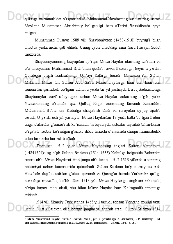 qilishga va xattotlikka o’rgatar edi» 3
. Muhammad Haydarning husnixatdagi ustozi
Mavlono   Muhammad   Abrishimiy   bo’lganligi   ham   «Tarixi   Rashidiy»da   qayd
etilgan. 
  Muhammad   Husayn   1509   yili   Shayboniyxon   (1450-1510)   buyrug’i   bilan
Hirotda   yashirincha   qatl   etiladi.   Uning   qabri   Hirotdagi   amir   Said   Husayn   Sodot
mozorida.  
  Shayboniyxonning   tazyiqidan   qo’rqan   Mirzo   Haydar   otasining   do’stlari   va
o’z   tarbiyachisi   Muhammad   Sadr   bilan   qochib,   avval   Buxoroga,   keyin   u   yerdan
Qorategin   orqali   Badaxshonga   Qal’ayi   Zafarga   boradi.   Mirzoxon   ibn   Sulton
Mahmud   Mirzo   ibn   Sulton   Abu   Sa’id   Mirzo   Haydarga   ham   ota,   ham   ona
tomonidan qarindosh bo’lgani uchun u yerda bir yil yashaydi. Biroq Badaxshonga
Shayboniylar   xavf   solayotgani   uchun   Mirzo   Haydar   xolasining   o’g’li,   ya’ni
Yunusxonning   o’rtanchi   qizi   Qutluq   Nigor   xonimning   farzandi   Zahiriddin
Muhammad   Bobur   uni   Kobulga   chaqirtirib   oladi   va   saroyidan   uy-joy   ajratib
beradi. U yerda uch yil yashaydi. Mirzo Haydardan 17 yosh katta bo’lgan Bobur
unga   otalarcha   g’amxo’rlik   ko’rsatadi,   tarbiyalaydi,   ustozlar   tayinlab   bilim-hunar
o’rgatadi. Bobur ko’rsatgan g’amxo’rlikni tarixchi o’z asarida chuqur minnatdorlik
bilan bir necha bor eslab o’tadi. 
  Taxminan   1512   yilda   Mirzo   Haydarning   tog’asi   Sulton   Ahmadxon
(14841504)ning   o’gli   Sulton   Saidxon   (1514-1533)   Kobulga   kelganida   Boburdan
ruxsat  olib, Mirzo Haydarni Andijonga olib ketadi. 1512-1513 yillarda u xonning
hokimiyat   uchun   kurashlarida   qatnashadi.   Sulton   Saidxon   ko’p   o’tmay   bu   erda
Abu   bakr   dug’lot   ustidan   g’alaba   qozondi   va   Qoshg’ar   hamda   Yorkandni   qo’lga
kiritishga   muvaffaq   bo’ldi.   Xon   1513   yili   Mirzo   Haydarga   singlisini   nikohlab,
o’ziga   kuyov   qilib   oladi,   shu   bilan   Mirzo   Haydar   ham   Ko’ragonlik   unvoniga
erishadi.  
1514 yili Sharqiy Turkistonda 1465 yili tashkil topgan Yorkand xonligi taxti
uchun   Sultan   Saidxon   olib   borgan   janglarda   ishtirok   etadi.   Sulton   Saidxon   1514
3
  Mirza   Muxammad   Xaydar.   Ta’rix-i   Rashidi.   Vved.,   per.   s   persidskogo   A.Urunbaeva,   R.P.   Jalilovoy,   L.M.
Epifanovoy. Primechaniya i ukazateli R.P. Jalilovoy i L.M. Epifanovoy. – T.: Fan, 1996.- s. 141  