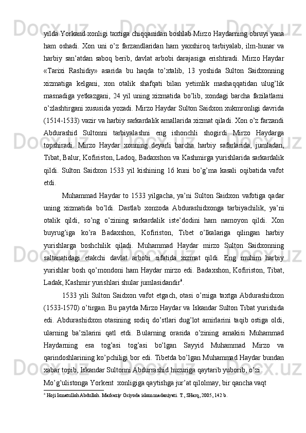 yilda Yorkand xonligi taxtiga chiqqanidan boshlab Mirzo Haydarning obruyi yana
ham   oshadi.   Xon   uni   o’z   farzandlaridan   ham   yaxshiroq   tarbiyalab,   ilm-hunar   va
harbiy   san’atdan   saboq   berib,   davlat   arbobi   darajasiga   erishtiradi.   Mirzo   Haydar
«Tarixi   Rashidiy»   asarida   bu   haqda   to’xtalib,   13   yoshida   Sulton   Saidxonning
xizmatiga   kelgani,   xon   otalik   shafqati   bilan   yetimlik   mashaqqatidan   ulug’lik
masnadiga   yetkazgani,   24   yil   uning   xizmatida   bo’lib,   xondagi   barcha   fazilatlarni
o’zlashtirgani xususida yozadi. Mirzo Haydar Sulton Saidxon xukmronligi davrida
(1514-1533) vazir va harbiy sarkardalik amallarida xizmat qiladi. Xon o’z farzandi
Abdurashid   Sultonni   tarbiyalashni   eng   ishonchli   shogirdi   Mirzo   Haydarga
topshiradi.   Mirzo   Haydar   xonning   deyarli   barcha   harbiy   safarlarida,   jumladan,
Tibat, Balur, Kofiriston, Ladoq, Badaxshon va Kashmirga yurishlarida sarkardalik
qildi.   Sulton   Saidxon   1533   yil   kishining   16   kuni   bo’g’ma   kasali   oqibatida   vafot
etdi. 
Muhammad   Haydar   to   1533  yilgacha,   ya’ni   Sulton   Saidxon   vafotiga  qadar
uning   xizmatida   bo’ldi.   Dastlab   xonzoda   Abdurashidxonga   tarbiyachilik,   ya’ni
otalik   qildi,   so’ng   o’zining   sarkardalik   iste’dodini   ham   namoyon   qildi.   Xon
buyrug’iga   ko’ra   Badaxshon,   Kofiriston,   Tibet   o’lkalariga   qilingan   harbiy
yurishlarga   boshchilik   qiladi.   Muhammad   Haydar   mirzo   Sulton   Saidxonning
saltanatidagi   etakchi   davlat   arbobi   sifatida   xizmat   qildi.   Eng   muhim   harbiy
yurishlar   bosh  qo’mondoni   ham  Haydar   mirzo  edi.  Badaxshon,  Kofiriston,  Tibat,
Ladak, Kashmir yurishlari shular jumlasidandir 4
. 
1533   yili   Sulton   Saidxon   vafot   etgach,   otasi   o’rniga   taxtga   Abdurashidxon
(1533-1570) o’tirgan. Bu paytda Mirzo Haydar va Iskandar Sulton Tibat yurishida
edi.   Abdurashidxon   otasining   sodiq   do’stlari   dug’lot   amirlarini   taqib   ostiga   oldi,
ularning   ba’zilarini   qatl   etdi.   Bularning   orasida   o’zining   amakisi   Muhammad
Haydarning   esa   tog’asi   tog’asi   bo’lgan   Sayyid   Muhammad   Mirzo   va
qarindoshlarining ko’pchiligi bor edi. Tibetda bo’lgan Muhammad Haydar bundan
xabar topib, Iskandar Sultonni Abdurrashid huzuriga qaytarib yuborib, o’zi 
Mo’g’ulistonga Yorkent  xonligiga qaytishga jur’at qilolmay, bir qancha vaqt 
4
 Hoji Ismatulloh Abdulloh. Markaziy Osiyoda islom madaniyati. T., SHarq, 2005, 142 b.   
