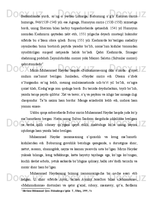 Badaxshonda   yurdi,   so’ng   u   yerdan   Lohurga,   Boburning   o’g’li   Komron   mirzo
huzuriga, 946/1539-1540 yili esa Agraga, Humoyun mirzo (1530-1550) xizmatiga
bordi,   uning   Sherxon   bilan   harbiy   tuqnashuvlarida   qatnashdi.   1541   yil   Humoyun
nomidan   Kashmirni   qaytadan   zabt   etib,   1551   yilgacha   deyarli   mustaqil   hukmdor
sifatida   bu   o’lkani   idora   qiladi.   Biroq   1551   yili   Kashmirda   ko’tarilgan   mahalliy
isyonlardan   birini   bostirish   paytida   yarador   bo’lib,   noma’lum   kishilar   tomonidan
uyushtirilgan   suiqasd   natijasida   halok   bo’ladi.   Qabri   Kashmirda,   Srinagar
shahrining podshoh Zaynulobiddin mozori yoki Mazori Salotin (Sultonlar mozori)
qabristonidadir 5
. 
Mirzo   Muhammad   Haydar   haqida   «Boburnoma»ning   ikki   o’rnida     g’oyat
muhim   ma’lumot   berilgan.   Jumladan,   «Haydar   mirzo   edi.   Otasini   o’zbek
o’lturgandin   so’ng   kelib,   mening   mulozamatimda   uch-to’rt   yil   bo’ldi,   so’ngra
ijozat tilab, Koshg’arga xon qoshiga bordi. Bu tarixda deydurlarkim, toyib bo’lub,
yaxshi tariqa paydo qilibtur. Xat va tasvir, o’q va paykon va zihgir har nimaga iligi
chaspondur.   Ta’bi   nazmi   ham   bordur.   Manga   arzadoshti   kelib   edi,   inshosi   ham
yomon emas». 
Ushbu qisqa axborotlarda Bobur mirzo Muhammad Haydar haqida juda ko’p
ma’lumotlarni bergan. Hatto uning Sulton Saidxon dargohida ichkilikka berilgani
va   tavba   qilib   ichmay   qo’ygani   qayd   etilib,   maktubiga   ko’ra   uning   bayoni
iqtidoriga ham yaxshi baho berilgan. 
Muhammad  Haydar  zamonasining  o’qimishli  va  keng  ma’lumotli 
kishilaridan   edi.   Boburning   guvohlik   berishiga   qaraganda,   u   durustgina   shoir,
xattot, rassom, shuningdek, nayza va kamon yasovchi usta bo’lgan. Mirzo Haydar
yuksak   bilimga,   keng   tafakkurga,   katta   hayotiy   tajribaga   ega,   ko’zga   ko’ringan,
kuchli davlat arbobi, yetuk sarkarda bo’libgina qolmay, balki iste’dodli tarixchi va
moxir shoir ham bo’lgan. 
Muhammad   Haydarning   bizning   zamonimizgacha   bir   necha   asari   etib
kelgan.   U   shoir   sifatida   Ayoz,   ba’zan   Ayoziy   taxallusi   bilan   «Jahonnoma»,
«Mahmudnoma»   dostonlari   va   qator   g’azal,   ruboiy,   masnaviy,   qit’a,   fardlarni
5
 Mavlono Muhammad Qozi. Hukmdorga o’gitlar. T., SHarq, 1999, 5 b.   