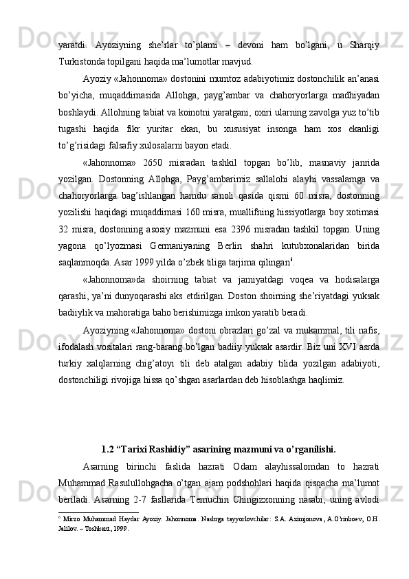 yaratdi.   Ayoziyning   she’rlar   to’plami   –   devoni   ham   bo’lgani,   u   Sharqiy
Turkistonda topilgani haqida ma’lumotlar mavjud. 
Ayoziy «Jahonnoma» dostonini mumtoz adabiyotimiz dostonchilik an’anasi
bo’yicha,   muqaddimasida   Allohga,   payg’ambar   va   chahoryorlarga   madhiyadan
boshlaydi. Allohning tabiat va koinotni yaratgani, oxiri ularning zavolga yuz to’tib
tugashi   haqida   fikr   yuritar   ekan,   bu   xususiyat   insonga   ham   xos   ekanligi
to’g’risidagi falsafiy xulosalarni bayon etadi. 
«Jahonnoma»   2650   misradan   tashkil   topgan   bo’lib,   masnaviy   janrida
yozilgan.   Dostonning   Allohga,   Payg’ambarimiz   sallalohi   alayhi   vassalamga   va
chahoryorlarga   bag’ishlangan   hamdu   sanoli   qasida   qismi   60   misra,   dostonning
yozilishi haqidagi muqaddimasi 160 misra, muallifning hissiyotlarga boy xotimasi
32   misra,   dostonning   asosiy   mazmuni   esa   2396   misradan   tashkil   topgan.   Uning
yagona   qo’lyozmasi   Germaniyaning   Berlin   shahri   kutubxonalaridan   birida
saqlanmoqda. Asar 1999 yilda o’zbek tiliga tarjima qilingan 6
. 
«Jahonnoma»da   shoirning   tabiat   va   jamiyatdagi   voqea   va   hodisalarga
qarashi, ya’ni dunyoqarashi aks etdirilgan. Doston shoirning she’riyatdagi yuksak
badiiylik va mahoratiga baho berishimizga imkon yaratib beradi. 
Ayoziyning «Jahonnoma» dostoni obrazlari go’zal va mukammal, tili nafis,
ifodalash vositalari rang-barang bo’lgan badiiy yuksak asardir. Biz uni XVI asrda
turkiy   xalqlarning   chig’atoyi   tili   deb   atalgan   adabiy   tilida   yozilgan   adabiyoti,
dostonchiligi rivojiga hissa qo’shgan asarlardan deb hisoblashga haqlimiz. 
  
1.2 “Tarixi Rashidiy” asarining mazmuni va o’rganilishi.
Asarning   birinchi   faslida   hazrati   Odam   alayhissalomdan   to   hazrati
Muhammad   Rasulullohgacha   o’tgan   ajam   podshohlari   haqida   qisqacha   ma’lumot
beriladi.   Asarning   2-7   fasllarida   Temuchin   Chingizxonning   nasabi,   uning   avlodi
6
  Mirzo   Muhammad   Haydar  Ayoziy.   Jahonnoma.   Nashrga   tayyorlovchilar:   S.A.  Azimjonova,  A.O’rinboev,   O.H.
Jalilov. – Toshkent, 1999.  