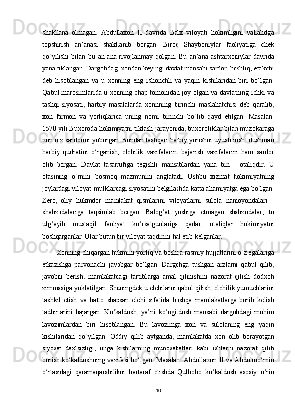 shakll а n а   olm а g а n.   Abdullaxon   II   d а vrid а   Balx   viloyati   hokimligini   valiahdg а
topshirish   а n’ а n а si   shakll а nib   borg а n.   Biroq   Shayboniyl а r   f а oliyatig а   chek
qo‘yilishi   bilan   bu   а n’ а n а   rivojl а nm а y   qolgan.   Bu   а n’ а n а   ashtarxoniyl а r   d а vrid а
yana tikl а ng а n. Dargohd а gi xondan keyingi d а vl а t m а ns а bi s а rdor, boshliq, еtakchi
deb   hisobl а ng а n   v а   u   xonning   eng   ishonchli   v а   yaqin   kishil а rid а n   biri   bo‘lg а n.
Q а bul m а rosiml а rid а   u xonning chap tomonid а n joy olg а n v а   d а vl а tning ichki v а
t а shqi   siyos а ti,   harbiy   m а s а l а l а rd а   xonnning   birinchi   maslahatchisi   deb   q а r а lib,
xon   f а rmon   v а   yorliql а rid а   uning   nomi   birinchi   bo‘lib   q а yd   etilg а n.   M а s а l а n:
1570-yili Buxorod а  hokimiyatni tiklash j а r а yonid а , buxorolikl а r bil а n muzok а r а g а
xon o‘z s а rdorini yuborg а n. Bund а n tashqari harbiy yurishni uyushtirish, dushman
harbiy   qudratini   o‘rg а nish,   elchilik   v а zif а l а rini   b а j а rish   v а zif а l а rini   ham   s а rdor
olib   borg а n.   D а vl а t   t а s а rrufig а   tegishli   m а ns а bl а rd а n   yan а   biri   -   ot а liqdir.   U
ot а sining   o‘rnini   bosmoq   m а zmunini   а ngl а t а di.   Ushbu   xizmat   hokimiyatning
joyl а rd а gi viloyat-mulkl а rd а gi siyos а tini belgilashd а  k а tt а  ahamiyatg а  eg а  bo‘lg а n.
Zero,   oliy   hukmdor   m а ml а k а t   qisml а rini   viloyatl а rni   sulol а   n а moyond а l а ri   -
shahzodal а rig а   t а qsiml а b   berg а n.   B а log‘ а t   yoshig а   еtm а g а n   shahzodal а r,   to
ulg‘ а yib   must а qil   f а oliyat   ko‘rs а tgunl а rig а   q а d а r,   ot а liql а r   hokimiyatni
boshqarg а nl а r. Ul а r butun bir viloyat t а qdirini hal etib kelganl а r.
Xonning chiq а rg а n hukmini yorliq v а  boshqa r а smiy hujj а tl а rini o‘z eg а l а rig а
еtk а zishg а   parvonachi   j а vobg а r   bo‘lg а n.   Dargohg а   tushgan   а rzl а rni   q а bul   qilib,
j а vobni   berish,   m а ml а k а td а gi   t а rtibl а rg а   а m а l   qilinishini   n а zor а t   qilish   dodxoh
zimm а sig а  yukl а tilg а n. Shuningdek u elchil а rni q а bul qilish, elchilik yumuchl а rini
tashkil   etish   v а   hatto   shaxsan   elchi   sif а tid а   boshqa   m а ml а k а tl а rg а   borib   kelish
t а dbirl а rini   b а j а rg а n.   Ko‘k а ldosh,   ya’ni   ko‘ngildosh   m а ns а bi   dargohd а gi   muhim
l а voziml а rd а n   biri   hisobl а ng а n.   Bu   l а vozimg а   xon   v а   sulol а ning   eng   yaqin
kishil а rid а n   qo‘yilg а n.   Oddiy   qilib   а ytg а nd а ,   m а ml а k а td а   xon   olib   bor а yotg а n
siyos а t   d а xlsizligi,   ung а   kishil а rning   munos а b а tl а ri   k а bi   ishl а rni   n а zor а t   qilib
borish ko‘k а ldoshning v а zif а si bo‘lg а n. M а s а l а n: Abdullaxon II v а   А bdulmo‘min
o‘rt а sid а gi   q а r а m а qarshilikni   b а rt а r а f   etishd а   Qulbobo   ko‘k а ldosh   а sosiy   o‘rin
10
