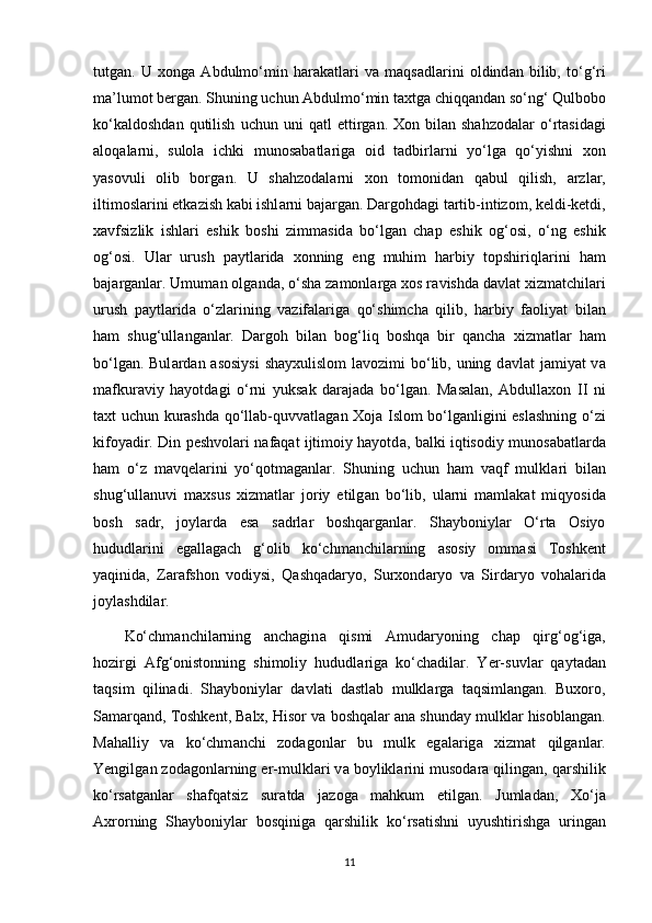 tutg а n.   U   xong а   А bdulmo‘min   har а k а tl а ri   v а   m а qs а dl а rini   oldind а n   bilib,   to‘g‘ri
m а ’lumot berg а n. Shuning uchun  А bdulmo‘min taxtg а  chiqq а nd а n so‘ng‘ Qulbobo
ko‘k а ldoshd а n  qutilish   uchun  uni  q а tl   ettirg а n.  Xon  bil а n  shahzodal а r  o‘rt а sid а gi
а loq а l а rni,   sulol а   ichki   munos а b а tl а rig а   oid   t а dbirl а rni   yo‘lg а   qo‘yishni   xon
yasovuli   olib   borg а n.   U   shahzodal а rni   xon   tomonid а n   q а bul   qilish,   а rzl а r,
iltimosl а rini еtk а zish k а bi ishl а rni b а j а rg а n. Dargohd а gi t а rtib-intizom, keldi-ketdi,
xavfsizlik   ishl а ri   eshik   boshi   zimm а sid а   bo‘lg а n   chap   eshik   og‘osi,   o‘ng   eshik
og‘osi.   Ul а r   urush   p а ytl а rid а   xonning   eng   muhim   harbiy   topshiriql а rini   ham
b а j а rg а nl а r. Umum а n olg а nd а , o‘sh а  z а monl а rg а  xos r а vishd а  d а vl а t xizmatchil а ri
urush   p а ytl а rid а   o‘zl а rining   v а zif а l а rig а   qo‘shimch а   qilib,   harbiy   f а oliyat   bil а n
ham   shug‘ull а ng а nl а r.   Dargoh   bil а n   bog‘liq   boshqa   bir   qancha   xizmatl а r   ham
bo‘lg а n. Bul а rd а n   а sosiysi  sh а yxulislom l а vozimi bo‘lib, uning d а vl а t j а miyat v а
m а fkur а viy   hayotd а gi   o‘rni   yuks а k   d а r а j а d а   bo‘lg а n.   M а s а l а n,   Abdullaxon   II   ni
taxt uchun kurashd а   qo‘ll а b-quvv а tl а g а n Xoj а   Islom bo‘lg а nligini eslashning o‘zi
kifoyadir. Din peshvolari n а f а q а t ijtimoiy hayotd а , b а lki iqtisodiy munos а b а tl а rd а
ham   o‘z   mavqel а rini   yo‘qotmag а nl а r.   Shuning   uchun   ham   v а qf   mulkl а ri   bil а n
shug‘ull а nuvi   maxsus   xizmatl а r   joriy   etilg а n   bo‘lib,   ul а rni   m а ml а k а t   miqyosid а
bosh   s а dr,   joyl а rd а   es а   s а drl а r   boshqarg а nl а r.   Shayboniyl а r   O‘rta   Osiyo
hududl а rini   egallagach   g‘olib   ko‘chm а nchil а rning   а sosiy   omm а si   Toshkent
yaqinid а ,   Zarafshon   vodiysi,   Qashqadaryo,   Surxond а ryo   v а   Sird а ryo   vohal а rid а
joylashdil а r.
Ko‘chm а nchil а rning   anchagin а   qismi   А mud а ryoning   chap   qirg‘og‘ig а ,
hozirgi   А fg‘onistonning   shimoliy   hududl а rig а   ko‘chadil а r.   Yer-suvl а r   q а yt а d а n
t а qsim   qilinadi.   Shayboniyl а r   d а vl а ti   d а stl а b   mulkl а rg а   t а qsiml а ng а n.   Buxoro,
S а m а rq а nd, Toshkent, Balx, Hisor v а  boshqal а r  а n а  shunday mulkl а r hisobl а ng а n.
M а halliy   v а   ko‘chm а nchi   zod а gonl а r   bu   mulk   eg а l а rig а   xizmat   qilg а nl а r.
Yengilg а n zod а gonl а rning еr-mulkl а ri v а  boylikl а rini musod а r а  qiling а n, qarshilik
ko‘rs а tg а nl а r   shafqatsiz   sur а td а   j а zog а   mahkum   etilg а n.   Juml а d а n,   Xo‘j а
А xrorning   Shayboniyl а r   bosqinig а   qarshilik   ko‘rs а tishni   uyushtirishg а   uring а n
11