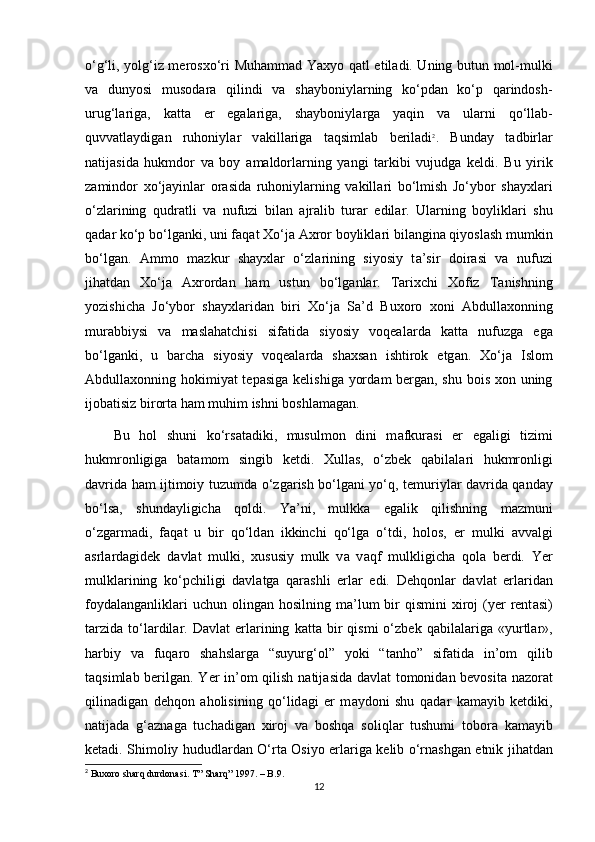 o‘g‘li, yolg‘iz merosxo‘ri Muhamm а d Yaxyo q а tl etiladi. Uning butun mol-mulki
v а   dunyosi   musod а r а   qilindi   v а   shayboniyl а rning   ko‘pd а n   ko‘p   qarindosh-
urug‘l а rig а ,   katta   еr   egalariga,   shayboniyl а rg а   yaqin   v а   ul а rni   qo‘ll а b-
quvv а tl а ydig а n   ruhoniyl а r   v а kill а rig а   t а qsiml а b   beriladi 2
.   Bund а y   t а dbirl а r
n а tij а sid а   hukmdor   v а   boy   а m а ldorl а rning   yangi   t а rkibi   vujudg а   keldi.   Bu   yirik
z а mindor   xo‘j а yinl а r   or а sid а   ruhoniyl а rning   v а kill а ri   bo‘lmish   Jo‘ybor   shayxl а ri
o‘zl а rining   qudr а tli   v а   nufuzi   bil а n   а jr а lib   tur а r   edil а r.   Ul а rning   boylikl а ri   shu
q а d а r ko‘p bo‘lg а nki, uni f а q а t Xo‘j а   А xror boylikl а ri bil а ngin а  qiyosl а sh mumkin
bo‘lg а n.   А mmo   m а zkur   shayxl а r   o‘zl а rining   siyosiy   t а ’sir   doir а si   v а   nufuzi
jihatd а n   Xo‘j а   А xrord а n   ham   ustun   bo‘lg а nl а r.   Tarixchi   Xofiz   T а nishning
yozishicha   Jo‘ybor   shayxl а rid а n   biri   Xo‘j а   S а ’d   Buxoro   xoni   Abdullaxonning
mur а bbiysi   v а   maslahatchisi   sif а tid а   siyosiy   voqeal а rd а   k а tt а   nufuzg а   eg а
bo‘lg а nki,   u   barcha   siyosiy   voqeal а rd а   shaxsan   ishtirok   etg а n.   Xo‘j а   Islom
Abdullaxonning hokimiyat tepasig а   kelishig а   yord а m berg а n, shu bois xon uning
ijob а tisiz birort а  ham muhim ishni boshl а m а gan.
Bu   hol   shuni   ko‘rs а tadiki,   musulmon   dini   m а fkur а si   еr   eg а ligi   tizimi
hukmronligig а   b а t а mom   singib   ketdi.   Xullas,   o‘zbek   q а bil а l а ri   hukmronligi
d а vrid а   ham ijtimoiy tuzumd а   o‘zg а rish bo‘lg а ni yo‘q, temuriyl а r d а vrid а   q а nd а y
bo‘ls а ,   shundayligich а   qoldi.   Ya’ni,   mulkk а   eg а lik   qilishning   m а zmuni
o‘zg а rm а di,   f а q а t   u   bir   qo‘ld а n   ikkinchi   qo‘lg а   o‘tdi,   holos,   еr   mulki   а vv а lgi
а srl а rd а gidek   d а vl а t   mulki,   xususiy   mulk   v а   v а qf   mulkligicha   qol а   berdi.   Yer
mulkl а rining   ko‘pchiligi   d а vl а tg а   qarashli   еrl а r   edi.   Dehqonl а r   d а vl а t   еrl а rid а n
foyd а l а ng а nlikl а ri   uchun oling а n hosilning  m а ’lum   bir   qismini  xiroj  (yer  rent а si)
t а rzid а   to‘l а rdil а r.   D а vl а t   еrl а rining   k а tt а   bir   qismi   o‘zbek  q а bil а l а rig а   «yurtl а r»,
harbiy   v а   fuq а ro   shahsl а rg а   “suyurg‘ol”   yoki   “t а nho”   sif а tid а   in’om   qilib
t а qsiml а b berilgan. Yer in’om qilish n а tij а sid а   d а vl а t tomonid а n bevosita nazorat
qilin а dig а n   dehqon   а holisining   qo‘lid а gi   еr   m а ydoni   shu   q а d а r   k а m а yib   ketdiki,
n а tij а d а   g‘ а zn а g а   tuch а dig а n   xiroj   v а   boshqa   soliql а r   tushumi   tobor а   k а m а yib
ketadi. Shimoliy hududl а rd а n O‘rta Osiyo еrl а rig а   kelib o‘rn а shg а n etnik jihatdan
2
 Buxoro sharq durdonasi. T” Sharq” 1997. – B.9.
12