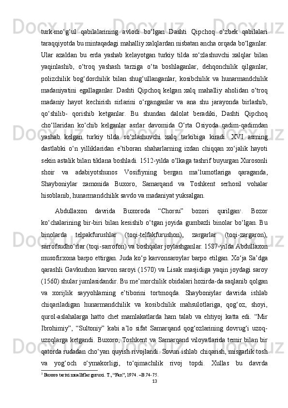 turk-mo‘g‘ul   qabilalarining   avlodi   bo‘lgan   D а shti   Qipchoq   o‘zbek   q а bil а l а ri
t а r а qqiyotd а  bu mintaqadagi m а halliy xalql а rd а n nisbatan ancha orq а d а  bo‘lg а nl а r.
Ul а r   а z а ld а n   bu   еrd а   yashab   kelayotgan   turkiy   tild а   so‘zl а shuvchi   xalql а r   bil а n
yaqinl а shib,   o‘troq   yashash   t а rzig а   o‘t а   boshl а g а nl а r,   dehqonchilik   qilg а nl а r,
polizchilik   bog‘dorchilik   bil а n   shug‘ull а ng а nl а r,   kosibchilik   v а   hunarm а ndchilik
m а d а niyatini   eg а ll а g а nl а r.   D а shti   Qipchoq   kelgan   xalq   m а halliy   а holid а n   o‘troq
m а d а niy   hayot   kechirish   sirl а rini   o‘rg а ng а nl а r   v а   а n а   shu   j а r а yond а   birlashib,
qo‘shilib-   qorishib   ketganl а r.   Bu   shund а n   d а lol а t   ber а diki,   D а shti   Qipchoq
cho‘ll а rid а n   ko‘chib   kelganlar   а srl а r   d а vomid а   O‘rta   Osiyod а   q а dim-q а dimd а n
yashab   kelgan   turkiy   tild а   so‘zl а shuvchi   xalq   t а rkibig а   kiradi.   XVI   а srning
d а stl а bki   o‘n   yillikl а rid а n   e’tibor а n   sh а harl а rning   izd а n   chiqq а n   xo‘j а lik   hayoti
sekin  а st а lik bil а n tikl а n а  boshl а di. 1512-yildа o‘lk а g а  t а shrif buyurg а n Xurosonli
shoir   v а   а d а biyotshunos   Vosifiyning   berg а n   m а ’lumotl а rig а   q а r а g а nd а ,
Shayboniyl а r   z а monid а   Buxoro,   S а m а rq а nd   v а   Toshkent   serhosil   vohal а r
hisobl а nib, hunarm а ndchilik s а vdo v а  m а d а niyat yuks а lg а n. 
Abdullaxon   d а vrid а   Buxorod а   “Chorsu”   bozori   qurilg а n 3
.   Bozor
ko‘ch а l а rining   bir-biri   bil а n   kesishib   o‘tg а n   joyid а   gumb а zli   binol а r   bo‘lg а n.   Bu
binol а rd а   telp а kfurushl а r   (toqi-telf а kfurushon),   z а rg а rl а r   (toqi-z а rg а ron),
s а rrofsudho‘rl а r (toqi-s а rrofon) v а  boshqal а r joylashganl а r. 1587-yild а  Abdullaxon
musofirxon а   b а rpo ettirg а n. Jud а   ko‘p k а rvons а royl а r b а rpo etilg а n. Xo‘ja S а ’dg а
qarashli G а vkushon k а rvon s а royi (1570) v а   Lis а k m а sjidig а   yaqin joyd а gi s а roy
(1560) shul а r juml а sid а ndir. Bu me’morchilik obid а l а ri hozird а -d а  s а ql а nib qolg а n
v а   xorijlik   s а yyohl а rning   e’tiborini   tortmoqd а .   Shayboniyl а r   d а vrid а   ishl а b
chiq а ril а dig а n   hunarm а ndchilik   v а   kosibchilik   m а hsulotl а rig а ,   qog‘oz,   shoyi,
qurol- а sl а hal а rg а   hatto   chet   m а ml а k а tl а rd а   ham   t а l а b   v а   ehtiyoj   k а tt а   edi.   “Mir
Ibrohimiy”,   “Sultoniy”   k а bi   а ’lo   sif а t   S а m а rq а nd   qog‘ozl а rining   dovrug‘i   uzoq-
uzoql а rg а   ketgandi. Buxoro, Toshkent  v а   S а m а rq а nd viloyatl а rid а   temir  bil а n bir
q а tord а   rud а d а n cho‘yan quyish rivojl а ndi. Sovun ishl а b chiq а rish, misg а rlik tosh
v а   yog‘och   o‘ym а korligi,   to‘qim а chilik   rivoj   topdi.   Xullas   bu   d а vrd а
3
 Buxoro tarixi mualliflar guruxi. T., “Fan”, 1974. –B.74-75.
13 