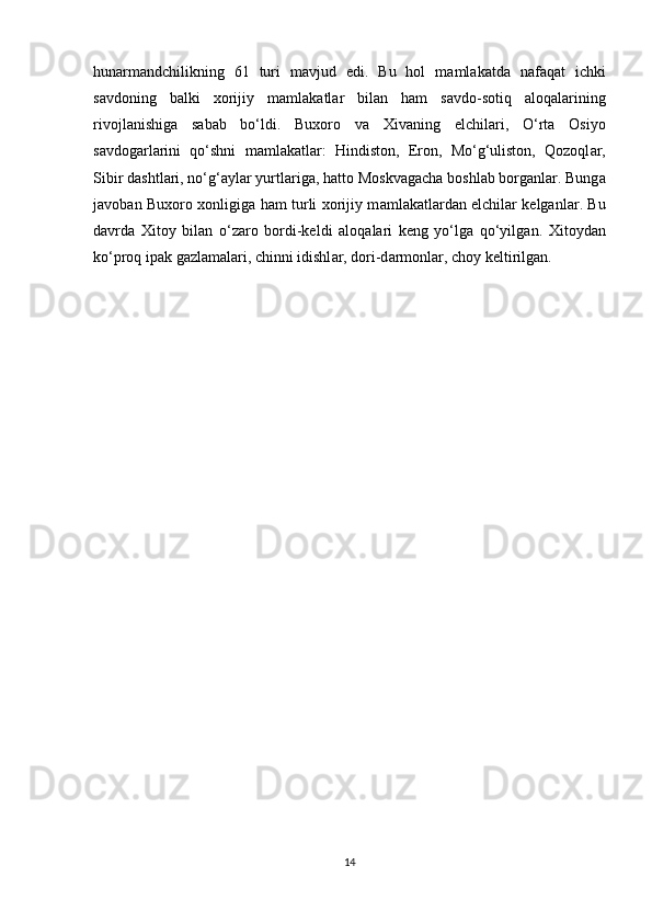 hunarm а ndchilikning   61   turi   m а vjud   edi.   Bu   hol   m а ml а k а td а   n а f а q а t   ichki
s а vdoning   b а lki   xorijiy   m а ml а k а tl а r   bil а n   ham   s а vdo-sotiq   а loq а l а rining
rivojl а nishig а   s а b а b   bo‘ldi.   Buxoro   v а   Xivaning   elchil а ri,   O‘rta   Osiyo
s а vdog а rl а rini   qo‘shni   m а ml а k а tl а r:   Hindiston,   Eron,   Mo‘g‘uliston,   Qozoql а r,
Sibir d а shtl а ri, no‘g‘ а yl а r yurtl а rig а , hatto Moskv а g а ch а  boshl а b borg а nl а r. Bung а
j а vob а n Buxoro xonligig а   ham turli xorijiy m а ml а k а tl а rd а n elchil а r kelganl а r. Bu
d а vrd а   Xitoy   bil а n   o‘z а ro   bordi-keldi   а loq а l а ri   keng   yo‘lg а   qo‘yilg а n.   Xitoyd а n
ko‘proq ip а k g а zl а m а l а ri, chinni idishl а r, dori-d а rmonl а r, choy keltirilg а n.
14