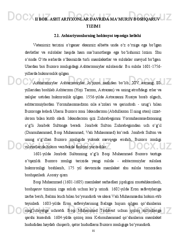 II BOB. ASHTARIYXONLAR DAVRIDA MA’MURIY BOSHQARUV
TIZIMI
2.1. Ashtariyxonlarning hokimyat tepasiga kelishi
Vatanimiz   tarixini   o rganar   ekanmiz   albatta   unda   o z   o rniga   ega   bo lganʻ ʻ ʻ ʻ
davlatlar   va   sulolalar   haqida   ham   ma’lumotlarga   ega   bo lishimiz   lozim.   Shu	
ʻ
o rinda   O rta   asrlarda   o lkamizda   turli   mamlakatlar   va   sulolalar   mavjud   bo lgan.	
ʻ ʻ ʻ ʻ
Ulardan biri Buxoro xonligidagi Ashtarxoniylar sulolasidir. Bu sulola 1601-1756-
yillarda hukmronlik qilgan. 
Ashtarxoniylar   Ashtarxoniylar   Jo‘jixon   naslidan   bo‘lib,   XIV   asrning   80-
yillaridan boshlab Ashtarxon (Hoji Tarxon, Astraxan) va uning atrofidagi еrlar va
xalqlar   ustidan   hukmronlik   qilgan.   1556-yilda   Astraxanni   Rusiya   bosib   olgach,
ashtarxoniylardan   Yormuhammadxon   oila   a’zolari   va   qarindosh   -   urug‘i   bilan
Buxoroga keladi.Ularni Buxoro xoni Iskandarxon (Abdullaxon II ning otasi) izzat-
ikrom   bilan   kutib   oladi.   Iskandarxon   qizi   Zuhrabegimni   Yormuhammadxonning
o‘g‘li   Jonibek   Sultonga   beradi.   Jonibek   Sulton   Zuhrabegimdan   uch   o‘g‘il
(Dinmuhammad,   Boqi   Muhammad,   Vali   Muhammad)   ko‘radi.   Jonibek   Sulton  va
uning   o‘g‘illari   Buxoro   xonligida   yuksak   mavqega   erishib,   Buxoro   xonligi
viloyatlarida hokim vazifasida faoliyat yuritadilar.
1601-yilda   Jonibek   Sultonning   o‘g‘li   Boqi   Muhammad   Buxoro   taxtiga
o‘tqazildi.   Buxoro   xonligi   tarixida   yangi   sulola   -   ashtarxoniylar   sulolasi
hukmronligi   boshlanib,   175   yil   davomida   mamlakat   shu   sulola   tomonidan
boshqariladi.  Asosiy qism
Boqi Muhammad (1601-1605) mamlakat sarhadlari jipsligini mustahkamlash,
boshqaruv   tizimini   izga   solish   uchun   ko‘p   urindi.   1602-yilda   Eron   safaviylariga
zarba berib, Balxni kuch bilan bo‘ysundirdi va ukasi Vali Muhammadni hokim etib
tayinladi.   1603-yilda   Eron   safaviylarining   Balxga   hujum   qilgan   qo‘shinlarini
mag‘lubiyatga   uchratdi.   Boqi   Muhammad   Toshkent   uchun   qozoq   sultonlariga
qarshi   kurashdi.   1604-yilda   qozoq   xoni   Kelimuhammad   qo‘shinlarini   mamlakat
hududidan haydab chiqarib, qator hududlarni Buxoro xonligiga bo‘ysundirdi.
15