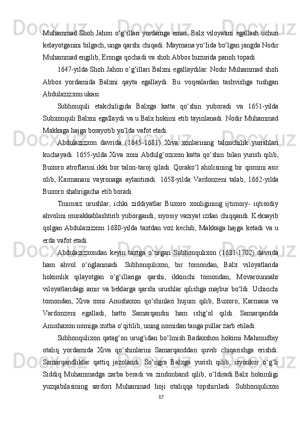 Muhammad Shoh Jahon o‘g‘illari yordamga emas, Balx viloyatini egallash uchun
kelayotganini bilgach, unga qarshi chiqadi. Maymana yo‘lida bo‘lgan jangda Nodir
Muhammad еngilib, Eronga qochadi va shoh Abbos huzurida panoh topadi.
1647-yilda Shoh Jahon o‘g‘illari Balxni egallaydilar. Nodir Muhammad shoh
Abbos   yordamida   Balxni   qayta   egallaydi.   Bu   voqealardan   tashvishga   tushgan
Abdulazizxon ukasi
Subhonquli   еtakchiligida   Balxga   katta   qo‘shin   yuboradi   va   1651-yilda
Subxonquli Balxni egallaydi va u Balx hokimi etib tayinlanadi. Nodir Muhammad
Makkaga hajga borayotib yo‘lda vafot etadi.
Abdulazizxon   davrida   (1645-1681)   Xiva   xonlarining   talonchilik   yurishlari
kuchayadi.   1655-yilda   Xiva   xoni   Abdulg‘ozixon   katta   qo‘shin   bilan   yurish   qilib,
Buxoro atroflarini ikki bor talon-taroj qiladi. Qorako‘l aholisining bir qismini asir
olib,   Karmanani   vayronaga   aylantiradi.   1658-yilda   Vardonzeni   talab,   1662-yilda
Buxoro shahrigacha еtib boradi.
Tinimsiz   urushlar,   ichki   ziddiyatlar   Buxoro   xonligining   ijtimoiy-   iqtisodiy
ahvolini murakkablashtirib yuborgandi, siyosiy vaziyat izdan chiqqandi. Keksayib
qolgan   Abdulazizxon   1680-yilda   taxtdan   voz   kechib,   Makkaga   hajga   ketadi   va   u
еrda vafot etadi.
Abdulazizxondan   keyin   taxtga   o‘tirgan   Subhonqulixon   (1681-1702)   davrida
ham   ahvol   o‘nglanmadi.   Subhonqulixon,   bir   tomondan,   Balx   viloyatlarida
hokimlik   qilayotgan   o‘g‘illariga   qarshi,   ikkinchi   tomondan,   Movarounnahr
viloyatlaridagi   amir   va   beklarga   qarshi   urushlar   qilishga   majbur   bo‘ldi.   Uchinchi
tomondan,   Xiva   xoni   Anushaxon   qo‘shinlari   hujum   qilib,   Buxoro,   Karmana   va
Vardonzeni   egalladi,   hatto   Samarqandni   ham   ishg‘ol   qildi.   Samarqandda
Anushaxon nomiga xutba o‘qitilib, uning nomidan tanga pullar zarb etiladi.
Subhonqulixon   qatag‘on  urug‘idan   bo‘lmish   Badaxshon   hokimi   Mahmudbiy
otaliq   yordamida   Xiva   qo‘shinlarini   Samarqanddan   quvib   chiqarishga   erishdi.
Samarqandliklar   qattiq   jazolandi.   So‘ngra   Balxga   yurish   qilib,   isyonkor   o‘g‘li
Siddiq   Muhammadga   zarba   beradi   va   zindonband   qilib,   o‘ldiradi.Balx   hokimligi
yuzqabilasining   sardori   Muhammad   hoji   otaliqqa   topshiriladi.   Subhonqulixon
17 