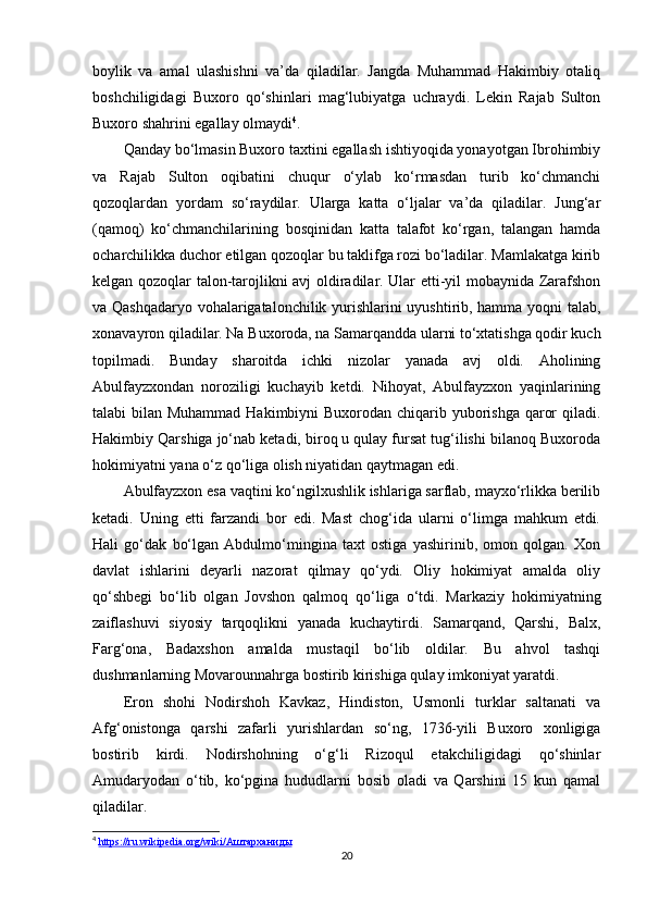 boylik   va   amal   ulashishni   va’da   qiladilar.   Jangda   Muhammad   Hakimbiy   otaliq
boshchiligidagi   Buxoro   qo‘shinlari   mag‘lubiyatga   uchraydi.   Lekin   Rajab   Sulton
Buxoro shahrini egallay olmaydi 4
.
Qanday bo‘lmasin Buxoro taxtini egallash ishtiyoqida yonayotgan Ibrohimbiy
va   Rajab   Sulton   oqibatini   chuqur   o‘ylab   ko‘rmasdan   turib   ko‘chmanchi
qozoqlardan   yordam   so‘raydilar.   Ularga   katta   o‘ljalar   va’da   qiladilar.   Jung‘ar
(qamoq)   ko‘chmanchilarining   bosqinidan   katta   talafot   ko‘rgan,   talangan   hamda
ocharchilikka duchor etilgan qozoqlar bu taklifga rozi bo‘ladilar. Mamlakatga kirib
kelgan qozoqlar talon-tarojlikni avj oldiradilar. Ular еtti-yil mobaynida Zarafshon
va Qashqadaryo vohalarigatalonchilik yurishlarini uyushtirib, hamma yoqni talab,
xonavayron qiladilar. Na Buxoroda, na Samarqandda ularni to‘xtatishga qodir kuch
topilmadi.   Bunday   sharoitda   ichki   nizolar   yanada   avj   oldi.   Aholining
Abulfayzxondan   noroziligi   kuchayib   ketdi.   Nihoyat,   Abulfayzxon   yaqinlarining
talabi bilan Muhammad Hakimbiyni Buxorodan chiqarib yuborishga qaror  qiladi.
Hakimbiy Qarshiga jo‘nab ketadi, biroq u qulay fursat tug‘ilishi bilanoq Buxoroda
hokimiyatni yana o‘z qo‘liga olish niyatidan qaytmagan edi.
Abulfayzxon esa vaqtini ko‘ngilxushlik ishlariga sarflab, mayxo‘rlikka berilib
ketadi.   Uning   еtti   farzandi   bor   edi.   Mast   chog‘ida   ularni   o‘limga   mahkum   etdi.
Hali   go‘dak   bo‘lgan   Abdulmo‘mingina   taxt   ostiga   yashirinib,   omon   qolgan.   Xon
davlat   ishlarini   deyarli   nazorat   qilmay   qo‘ydi.   Oliy   hokimiyat   amalda   oliy
qo‘shbegi   bo‘lib   olgan   Jovshon   qalmoq   qo‘liga   o‘tdi.   Markaziy   hokimiyatning
zaiflashuvi   siyosiy   tarqoqlikni   yanada   kuchaytirdi.   Samarqand,   Qarshi,   Balx,
Farg‘ona,   Badaxshon   amalda   mustaqil   bo‘lib   oldilar.   Bu   ahvol   tashqi
dushmanlarning Movarounnahrga bostirib kirishiga qulay imkoniyat yaratdi.
Eron   shohi   Nodirshoh   Kavkaz,   Hindiston,   Usmonli   turklar   saltanati   va
Afg‘onistonga   qarshi   zafarli   yurishlardan   so‘ng,   1736-yili   Buxoro   xonligiga
bostirib   kirdi.   Nodirshohning   o‘g‘li   Rizoqul   еtakchiligidagi   qo‘shinlar
Amudaryodan   o‘tib,   ko‘pgina   hududlarni   bosib   oladi   va   Qarshini   15   kun   qamal
qiladilar.
4
  https://ru.wikipedia.org/wiki/    Аштарханиды     
20