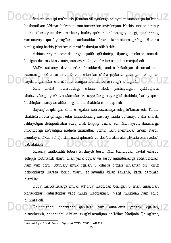 Buxoro xonligi ma’muriy jihatdan viloyatlarga, viloyatlar tumanlarga bo‘linib
boshqarilgan. Viloyat hokimlari xon tomonidan tayinlangan. Harbiy sohada doimiy
qudratli   harbiy   qo‘shin,   markaziy   harbiy   qo‘mondonlikning   yo‘qligi,   qo‘shinning
zamonaviy   qurol-yarog‘lar,   zambaraklar   bilan   ta’minlanmaganligi   Buxoro
xonligining harbiy jihatdan o‘ta zaiflashuviga olib keldi 5
.
Ashtarxoniylar   davrida   еrga   egalik   qilishning,   ilgarigi   asrlarda   amalda
bo‘lganidek mulki sultoniy, xususiy mulk, vaqf еrlari shakllari mavjud edi.
Mulki   sultoniy   davlat   еrlari   hisoblanib,   undan   keladigan   daromad   xon
xazinasiga   kelib   tushardi.   Davlat   еrlaridan   o‘sha   joylarda   yashagan   dehqonlar
foydalangan, ular еrni ishlatib, olingan hosildan xiroj solig‘i to‘laganlar.
Xon   davlat   tasarrufidagi   еrlarni,   aholi   yashaydigan   qishloqlarni
shahzodalarga, yirik din ulamolari va sayyidlarga suyurg‘ol shaklida, harbiy qism
boshliqlari, saroy amaldorlariga tanho shaklida in’om qilardi.
Suyurg‘ol  qilingan  katta еr  egalari  xon xazinasiga  soliq  to‘lamas  edi. Tanho
shaklida   in’om   qilingan   еrlar   tanhodorning   xususiy   mulki   bo‘lmay,   o‘sha   еrlarda
ishlayotgan   dehqonlardan   soliq   olish   huquqi   berilar   edi.   Xon   ayrim   shaxslarga
hukmdorga   ko‘rsatgan   alohida   xizmatlari   uchun   ham   еr-mulklar   in’om   etardi.
Bunday mulklar soliqlardan ozod qilinardi va shu boisdan ular „Mulki xurri xolis”
deb atalardi.
Xususiy   mulkchilik   tobora   kuchayib   bordi.   Xon   tomonidan   davlat   еrlarini
soliqqa   tortmaslik   sharti   bilan   yirik   boylar   va   saroy   amaldorlariga   sotish   hollari
ham   yuz   berdi.   Xususiy   mulk   egalari   u   еrlarda   o‘zlari   ishlamas   edi,   еrsiz
dehqonlarga   ijaraga   berib,   ularni   zo‘ravonlik   bilan   ishlatib,   katta   daromad
olardilar.
Diniy   mahkamalarga   mulki   sultoniy   hisobidan   berilgan   u   еrlar,   masjidlar,
xonaqohlar,   qabristonlar   vaqf   mulki   hisoblanardi.   Vaqf   mulkidan   ham   soliq
olinmas edi.
Ko‘chmanchi   chorvador   qabilalar   ham   katta-katta   yеrlarni   egallab,
o‘troqlashib,   dehqonchilik   bilan   shug‘ullanadigan   bo‘ldilar.   Natijada   Qo‘ng‘irot,
5
 Azamat Ziyo. O‘zbek davlatchiligi tarixi. T ”  Fan  ” 2001.  –  B .275
22