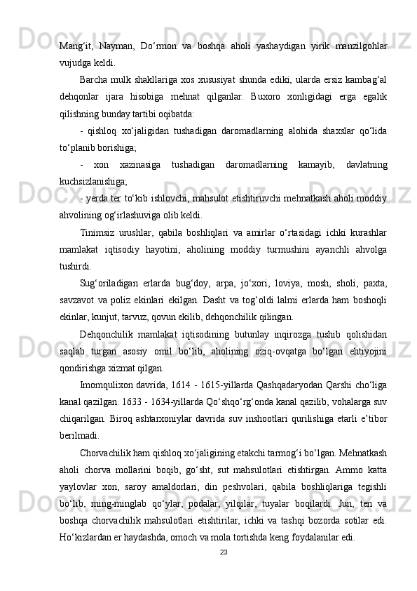 Mang‘it,   Nayman,   Do‘rmon   va   boshqa   aholi   yashaydigan   yirik   manzilgohlar
vujudga keldi.
Barcha   mulk  shakllariga   xos   xususiyat   shunda   ediki,  ularda  еrsiz   kambag‘al
dehqonlar   ijara   hisobiga   mehnat   qilganlar.   Buxoro   xonligidagi   еrga   egalik
qilishning bunday tartibi oqibatda:
-   qishloq   xo‘jaligidan   tushadigan   daromadlarning   alohida   shaxslar   qo‘lida
to‘planib borishiga;
-   xon   xazinasiga   tushadigan   daromadlarning   kamayib,   davlatning
kuchsizlanishiga;
- yеrda ter to‘kib ishlovchi, mahsulot еtishtiruvchi mehnatkash aholi moddiy
ahvolining og‘irlashuviga olib keldi.
Tinimsiz   urushlar,   qabila   boshliqlari   va   amirlar   o‘rtasidagi   ichki   kurashlar
mamlakat   iqtisodiy   hayotini,   aholining   moddiy   turmushini   ayanchli   ahvolga
tushirdi.
Sug‘oriladigan   еrlarda   bug‘doy,   а rp а ,   jo‘xori,   loviya,   mosh,   sholi,   paxta,
savzavot   va   poliz   ekinlari   ekilgan.   Dasht   va   tog‘oldi   lalmi   еrlarda   ham   boshoqli
ekinlar, kunjut, tarvuz, qovun ekilib, dehqonchilik qilingan.
Dehqonchilik   mamlakat   iqtisodining   butunlay   inqirozga   tushib   qolishidan
saqlab   turgan   asosiy   omil   bo‘lib,   aholining   oziq-ovqatga   bo‘lgan   ehtiyojini
qondirishga xizmat qilgan. 
Imomqulixon davrida, 1614 - 1615-yillarda Qashqadaryodan Qarshi cho‘liga
kanal qazilgan. 1633 - 1634-yillarda Qo‘shqo‘rg‘onda kanal qazilib, vohalarga suv
chiqarilgan.   Biroq   ashtarxoniylar   davrida   suv   inshootlari   qurilishiga   еtarli   e’tibor
berilmadi.
Chorvachilik ham qishloq xo‘jaligining еtakchi tarmog‘i bo‘lgan. Mehnatkash
aholi   chorva   mollarini   boqib,   go‘sht,   sut   mahsulotlari   еtishtirgan.   Ammo   katta
yaylovlar   xon,   saroy   amaldorlari,   din   peshvolari,   qabila   boshliqlariga   tegishli
bo‘lib,   ming-minglab   qo‘ylar,   podalar,   yilqilar,   tuyalar   boqilardi.   Jun,   ten   va
boshqa   chorvachilik   mahsulotlari   еtishtirilar,   ichki   va   tashqi   bozorda   sotilar   edi.
Ho‘kizlardan еr haydashda, omoch va mola tortishda keng foydalanilar edi.
23