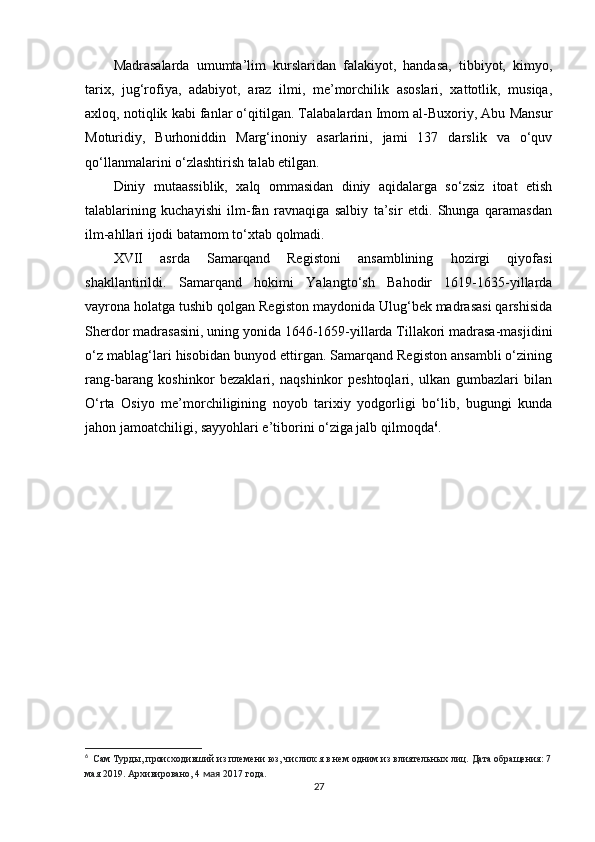 Madrasalarda   umumta’lim   kurslaridan   falakiyot,   handasa,   tibbiyot,   kimyo,
tarix,   jug‘rofiya,   adabiyot,   araz   ilmi,   me’morchilik   asoslari,   xattotlik,   musiqa,
axloq, notiqlik kabi fanlar o‘qitilgan. Talabalardan Imom al-Buxoriy, Abu Mansur
Moturidiy,   Burhoniddin   Marg‘inoniy   asarlarini,   jami   137   darslik   va   o‘quv
qo‘llanmalarini o‘zlashtirish talab etilgan.
Diniy   mutaassiblik,   xalq   ommasidan   diniy   aqidalarga   so‘zsiz   itoat   etish
talablarining   kuchayishi   ilm-fan   ravnaqiga   salbiy   ta’sir   etdi.   Shunga   qaramasdan
ilm-ahllari ijodi batamom to‘xtab qolmadi.
XVII   asrda   Samarqand   Registoni   ansamblining   hozirgi   qiyofasi
shakllantirildi.   Samarqand   hokimi   Yalangto‘sh   Bahodir   1619-1635-yillarda
vayrona holatga tushib qolgan Registon maydonida Ulug‘bek madrasasi qarshisida
Sherdor madrasasini, uning yonida 1646-1659-yillarda Tillakori madrasa-masjidini
o‘z mablag‘lari hisobidan bunyod ettirgan. Samarqand Registon ansambli o‘zining
rang-barang   koshinkor   bezaklari,   naqshinkor   peshtoqlari,   ulkan   gumbazlari   bilan
O‘rta   Osiyo   me’morchiligining   noyob   tarixiy   yodgorligi   bo‘lib,   bugungi   kunda
jahon jamoatchiligi, sayyohlari e’tiborini o‘ziga jalb qilmoqda 6
.
6
    Сам Турды, происходивший из племени юз, числился в нем одним из влиятельных лиц.   Дата обращения: 7
мая 2019.   Архивировано,   4  мая  2017 года.
27