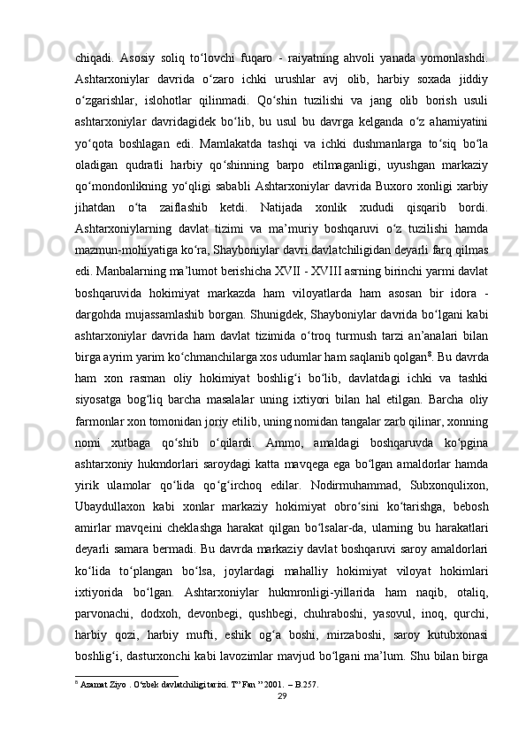 chiqadi.   Asosiy   soliq   to lovchi   fuqaro   -   raiyatning   ahvoli   yanada   yomonlashdi.ʻ
Ashtarxoniylar   davrida   o zaro   ichki   urushlar   avj   olib,   harbiy   soxada   jiddiy	
ʻ
o zgarishlar,   islohotlar   qilinmadi.   Qo shin   tuzilishi   va   jang   olib   borish   usuli	
ʻ ʻ
ashtarxoniylar   davridagidek   bo lib,   bu   usul   bu   davrga   kelganda   o z   ahamiyatini	
ʻ ʻ
yo qota   boshlagan   edi.   Mamlakatda   tashqi   va   ichki   dushmanlarga   to siq   bo la	
ʻ ʻ ʻ
oladigan   qudratli   harbiy   qo shinning   barpo   etilmaganligi,   uyushgan   markaziy	
ʻ
qo mondonlikning   yo qligi   sababli   Ashtarxoniylar   davrida   Buxoro   xonligi   xarbiy	
ʻ ʻ
jihatdan   o ta   zaiflashib   ketdi.   Natijada   xonlik   xududi   qisqarib   bordi.	
ʻ
Ashtarxoniylarning   davlat   tizimi   va   ma’muriy   boshqaruvi   o z   tuzilishi   hamda	
ʻ
mazmun-mohiyatiga ko ra, Shayboniylar davri davlatchiligidan deyarli farq qilmas	
ʻ
edi. Manbalarning ma’lumot berishicha XVII - XVIII asrning birinchi yarmi davlat
boshqaruvida   hokimiyat   markazda   ham   viloyatlarda   ham   asosan   bir   idora   -
dargohda mujassamlashib borgan. Shunigdek, Shayboniylar davrida bo lgani kabi	
ʻ
ashtarxoniylar   davrida   ham   davlat   tizimida   o troq   turmush   tarzi   an’analari   bilan	
ʻ
birga ayrim yarim ko chmanchilarga xos udumlar ham saqlanib qolgan	
ʻ 8
. Bu davrda
ham   xon   rasman   oliy   hokimiyat   boshlig i   bo lib,   davlatdagi   ichki   va   tashki	
ʻ ʻ
siyosatga   bog liq   barcha   masalalar   uning   ixtiyori   bilan   hal   etilgan.   Barcha   oliy	
ʻ
farmonlar xon tomonidan joriy etilib, uning nomidan tangalar zarb qilinar, xonning
nomi   xutbaga   qo shib   o qilardi.   Ammo,   amaldagi   boshqaruvda   ko pgina	
ʻ ʻ ʻ
ashtarxoniy   hukmdorlari   saroydagi   katta   mavqega   ega   bo lgan   amaldorlar   hamda	
ʻ
yirik   ulamolar   qo lida   qo g irchoq   edilar.   Nodirmuhammad,   Subxonqulixon,	
ʻ ʻ ʻ
Ubaydullaxon   kabi   xonlar   markaziy   hokimiyat   obro sini   ko tarishga,   bebosh	
ʻ ʻ
amirlar   mavqeini   cheklashga   harakat   qilgan   bo lsalar-da,   ularning   bu   harakatlari	
ʻ
deyarli samara bermadi. Bu davrda markaziy davlat boshqaruvi saroy amaldorlari
ko lida   to plangan   bo lsa,   joylardagi   mahalliy   hokimiyat   viloyat   hokimlari	
ʻ ʻ ʻ
ixtiyorida   bo lgan.   Ashtarxoniylar   hukmronligi-yillarida   ham   naqib,   otaliq,	
ʻ
parvonachi,   dodxoh,   devonbegi,   qushbegi,   chuhraboshi,   yasovul,   inoq,   qurchi,
harbiy   qozi,   harbiy   mufti,   eshik   og a   boshi,   mirzaboshi,   saroy   kutubxonasi	
ʻ
boshlig i, dasturxonchi  kabi lavozimlar  mavjud bo lgani ma’lum. Shu bilan birga	
ʻ ʻ
8
  Azamat   Ziyo  .  O ‘ zbek   davlatchiligi   tarixi .  T” Fan ” 2001.  – B.257.
29 