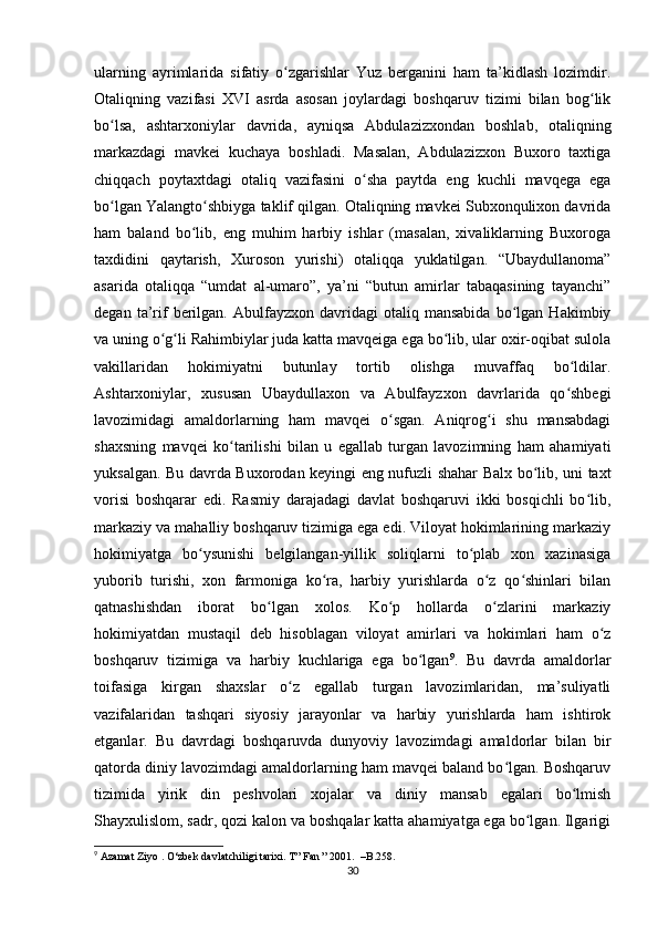 ularning   ayrimlarida   sifatiy   o zgarishlar   Yuz   berganini   ham   ta’kidlash   lozimdir.ʻ
Otaliqning   vazifasi   XVI   asrda   asosan   joylardagi   boshqaruv   tizimi   bilan   bog lik	
ʻ
bo lsa,   ashtarxoniylar   davrida,   ayniqsa   Abdulazizxondan   boshlab,   otaliqning	
ʻ
markazdagi   mavkei   kuchaya   boshladi.   Masalan,   Abdulazizxon   Buxoro   taxtiga
chiqqach   poytaxtdagi   otaliq   vazifasini   o sha   paytda   eng   kuchli   mavqega   ega	
ʻ
bo lgan Yalangto shbiyga taklif qilgan. Otaliqning mavkei Subxonqulixon davrida	
ʻ ʻ
ham   baland   bo lib,   eng   muhim   harbiy   ishlar   (masalan,   xivaliklarning   Buxoroga	
ʻ
taxdidini   qaytarish,   Xuroson   yurishi)   otaliqqa   yuklatilgan.   “Ubaydullanoma”
asarida   otaliqqa   “umdat   al-umaro”,   ya’ni   “butun   amirlar   tabaqasining   tayanchi”
degan   ta’rif   berilgan.   Abulfayzxon   davridagi   otaliq  mansabida   bo lgan   Hakimbiy	
ʻ
va uning o g li Rahimbiylar juda katta mavqeiga ega bo lib, ular oxir-oqibat sulola	
ʻ ʻ ʻ
vakillaridan   hokimiyatni   butunlay   tortib   olishga   muvaffaq   bo ldilar.	
ʻ
Ashtarxoniylar,   xususan   Ubaydullaxon   va   Abulfayzxon   davrlarida   qo shbegi
ʻ
lavozimidagi   amaldorlarning   ham   mavqei   o sgan.   Aniqrog i   shu   mansabdagi	
ʻ ʻ
shaxsning   mavqei   ko tarilishi   bilan   u   egallab   turgan   lavozimning   ham   ahamiyati	
ʻ
yuksalgan. Bu davrda Buxorodan keyingi eng nufuzli shahar Balx bo lib, uni taxt	
ʻ
vorisi   boshqarar   edi.   Rasmiy   darajadagi   davlat   boshqaruvi   ikki   bosqichli   bo lib,	
ʻ
markaziy va mahalliy boshqaruv tizimiga ega edi. Viloyat hokimlarining markaziy
hokimiyatga   bo ysunishi   belgilangan-yillik   soliqlarni   to plab   xon   xazinasiga	
ʻ ʻ
yuborib   turishi,   xon   farmoniga   ko ra,   harbiy   yurishlarda   o z   qo shinlari   bilan	
ʻ ʻ ʻ
qatnashishdan   iborat   bo lgan   xolos.   Ko p   hollarda   o zlarini   markaziy	
ʻ ʻ ʻ
hokimiyatdan   mustaqil   deb   hisoblagan   viloyat   amirlari   va   hokimlari   ham   o z	
ʻ
boshqaruv   tizimiga   va   harbiy   kuchlariga   ega   bo lgan	
ʻ 9
.   Bu   davrda   amaldorlar
toifasiga   kirgan   shaxslar   o z   egallab   turgan   lavozimlaridan,   ma’suliyatli	
ʻ
vazifalaridan   tashqari   siyosiy   jarayonlar   va   harbiy   yurishlarda   ham   ishtirok
etganlar.   Bu   davrdagi   boshqaruvda   dunyoviy   lavozimdagi   amaldorlar   bilan   bir
qatorda diniy lavozimdagi amaldorlarning ham mavqei baland bo lgan. Boshqaruv	
ʻ
tizimida   yirik   din   peshvolari   xojalar   va   diniy   mansab   egalari   bo lmish	
ʻ
Shayxulislom, sadr, qozi kalon va boshqalar katta ahamiyatga ega bo lgan. Ilgarigi	
ʻ
9
 Azamat Ziyo . O‘zbek davlatchiligi tarixi. T” Fan ” 2001.  –B.258.
30 