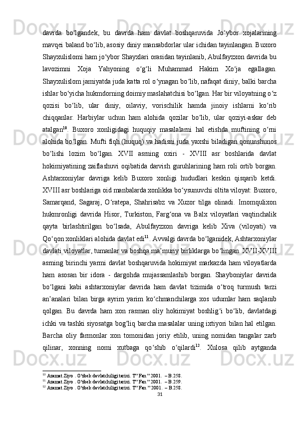 davrda   bo lgandek,   bu   davrda   ham   davlat   boshqaruvida   Jo ybor   xojalariningʻ ʻ
mavqei baland bo lib, asosiy diniy mansabdorlar ular ichidan tayinlangan. Buxoro	
ʻ
Shayxulislomi ham jo ybor Shayxlari orasidan tayinlanib, Abulfayzxon davrida bu	
ʻ
lavozimni   Xoja   Yahyoning   o g li   Muhammad   Hakim   Xo ja   egallagan.	
ʻ ʻ ʻ
Shayxulislom jamiyatda juda katta rol o ynagan bo lib, nafaqat diniy, balki barcha	
ʻ ʻ
ishlar bo yicha hukmdorning doimiy maslahatchisi bo lgan. Har bir viloyatning o z	
ʻ ʻ ʻ
qozisi   bo lib,   ular   diniy,   oilaviy,   vorischilik   hamda   jinoiy   ishlarni   ko rib
ʻ ʻ
chiqqanlar.   Harbiylar   uchun   ham   alohida   qozilar   bo lib,   ular   qoziyi-askar   deb	
ʻ
atalgan 10
.   Buxoro   xonligidagi   huquqiy   masalalarni   hal   etishda   muftining   o rni	
ʻ
alohida bo lgan. Mufti fiqh (huquq) va hadisni juda yaxshi biladigan qonunshunos	
ʻ
bo lishi   lozim   bo lgan.   XVII   asrning   oxiri   -   XVIII   asr   boshlarida   davlat	
ʻ ʻ
hokimiyatining zaiflashuvi  oqibatida darvish guruhlarining ham roli ortib borgan.
Ashtarxoniylar   davriga   kelib   Buxoro   xonligi   hududlari   keskin   qisqarib   ketdi.
XVIII asr boshlariga oid manbalarda xonlikka bo ysunuvchi oltita viloyat: Buxoro,	
ʻ
Samarqand,   Sagaraj,   O ratepa,   Shahrisabz   va   Xuzor   tilga   olinadi.   Imomqulixon	
ʻ
hukmronligi   davrida   Hisor,   Turkiston,   Farg ona   va   Balx   viloyatlari   vaqtinchalik	
ʻ
qayta   birlashtirilgan   bo lsada,   Abulfayzxon   davriga   kelib   Xiva   (viloyati)   va	
ʻ
Qo qon xonliklari alohida davlat edi	
ʻ 11
. Avvalgi davrda bo lganidek, Ashtarxoniylar	ʻ
davlati viloyatlar, tumanlar va boshqa ma’muriy birliklarga bo lingan. XVII-XVIII	
ʻ
asrning birinchi  yarmi  davlat  boshqaruvida hokimiyat  markazda ham viloyatlarda
ham   asosan   bir   idora   -   dargohda   mujassamlashib   borgan.   Shayboniylar   davrida
bo lgani   kabi   ashtarxoniylar   davrida   ham   davlat   tizimida   o troq   turmush   tarzi	
ʻ ʻ
an’analari   bilan   birga   ayrim   yarim   ko chmanchilarga   xos   udumlar   ham   saqlanib	
ʻ
qolgan.   Bu   davrda   ham   xon   rasman   oliy   hokimiyat   boshlig i   bo lib,   davlatdagi	
ʻ ʻ
ichki va tashki siyosatga bog liq barcha masalalar uning ixtiyori bilan hal etilgan.	
ʻ
Barcha   oliy   farmonlar   xon   tomonidan   joriy   etilib,   uning   nomidan   tangalar   zarb
qilinar,   xonning   nomi   xutbaga   qo shib   o qilardi	
ʻ ʻ 12
.   Xulosa   qilib   aytganda
10
 Azamat Ziyo . O‘zbek davlatchiligi tarixi. T” Fan ” 2001.  – B.258.
11
 Azamat Ziyo . O‘zbek davlatchiligi tarixi. T” Fan ” 2001.  – B.259.
12
 Azamat Ziyo . O‘zbek davlatchiligi tarixi. T ”  Fan  ” 2001.  –  B .258.
31 