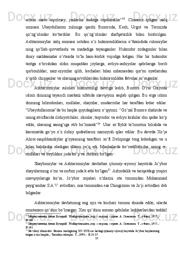 uchun   mato   topolmay,   jonlarini   xudoga   topshirdilar” 13
.   Chorasiz   qolgan   xalq
ommasi   Ubaydullaxon   zulmiga   qarshi   Buxoroda,   Kesh,   Urgut   va   Termizda
qo zg olonlar   ko tardilar.   Bu   qo zg olonlar   shafqatsizlik   bilan   bostirilgan.ʻ ʻ ʻ ʻ ʻ
Ashtarxoniylar   xalq   ommasi   ustidan   o z   hukmronliklarini   o tkazishda   ruhoniylar	
ʻ ʻ
ning   qo llab-quvvatlashi   va   madadiga   tayanganlar.   Hukm	
ʻ dor   zodagonlar   bilan
diniy   mahkamalar   o rtasida   to la   ham-korlik   vujudga   kelgan.   Har   bir   hukmdor	
ʻ ʻ
taxtga   o tirishdan   oldin   muqaddas   joylarga,   avliyo-anbiyolar   qabrlariga   borib	
ʻ
qurbonliklar,   nazr-niyozlar   qilib,   kechalari   bilan   uxlamasdan   qur'on   oyatlaridan
o qitib chiqqanlar va ularning arvohlaridan hukmronlikka fatvolar so raganlar.	
ʻ ʻ
Ashtarxoniylar   sulolasi   hukmronligi   davriga   kelib,   Buxoro   O rta   Osiyoda	
ʻ
islom   dinining   tayanch   markazi   sifatida   mavqeyini   saqlab   qolgan.   Bu   еrga   islom
dinining   bilimdonlari,   mullalar,   shayxlar,   mudarrislar   har   tarafdan   kelar   edilar.
“Ubaydullanoma”da bu haqda quyidagilarni o qiymiz. “Go zal Buxoro shahrida va	
ʻ ʻ
uning atroflarida ilohiyotchilar, olimlar, taqvodor va avliyo kishilar shu qadar ko p	
ʻ
ediki,   ularning   sanog iga   еtib   bo lmasdi”	
ʻ ʻ 14
.   Ular   so fiylik   ta’limotini   bilishda   va	ʻ
karomatda   go yo   o z   ilohiy   qudratlarini   namoyish   qilar   edilar.   Bu   davrda   Xo ja	
ʻ ʻ ʻ
Ahror-naqshbandiylar   g oyasining   tarafdori   so fi   Dehqonga   teng   keladigan   va   u	
ʻ ʻ
bilan   bahslasha   oladigan   ulamo   yo q   edi.   Manbalarda   ko rsatilishicha,   uning   еr-	
ʻ ʻ
mulklari va boyliklari juda ko p va cheksiz bo lgan.	
ʻ ʻ
Shayboniylar   va   Ashtarxoniylar   davlatlari   ijtimoiy-siyosiy   hayotida   Jo ybor	
ʻ
shayxlarining o rni va nufuzi juda k atta bo lgan	
ʻ ʻ 15
. Aslzodalik va tariqatdagi yuqori
mavqeyilariga   ko ra,   Jo ybor   xojalari   o zlarini   ota   tomonidan   Muhammad	
ʻ ʻ ʻ
payg ambar S.A.V. avlodlari, ona tomonidan esa Chingizxon va Jo ji avlodlari deb	
ʻ ʻ
bilganlar.
Ashtarxoniylar   davlatining   eng   ojiz   va   kuchsiz   tomoni   shunda   ediki,   ularda
muntazam qo shin bo lmagan. Xon qo shini asosan qabilalar lashkarlaridan tashkil	
ʻ ʻ ʻ
13
 Мирмухаммад Амин Бухорий. Убайдуллашзма, пер. с персид. с прим. A. Семенова. Т., «Фан», 1957, - 
B .160
14
 Мирмухаммад Амин Бухорий. Убайдуллашзма, пер. с персид. с прим. A. Семенова. Т., «Фан», 1957, - 
B .161
15
  Bo ʻ riboy   Ahmedov .  Buxoro   xonligining   XV - XVII   asr - lardagi   ijtimoiy - siyosiy   hayotida   Jo ʻ ybor   hojilarining  
tutgan   o ʻ rni   haqida , - Tarixdan   saboqlar . Т ., 1994, - B.24-37.
33 