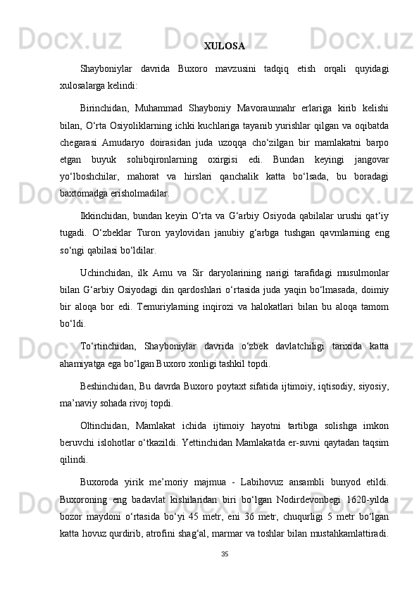 XULOSA
Shayboniylar   davrida   Buxoro   mavzusini   tadqiq   etish   orqali   quyidagi
xulosalarga kelindi: 
Birinchidan,   Muhammad   Shayboniy   Mavoraunnahr   еrlariga   kirib   kelishi
bilan, O‘rta Osiyoliklarning ichki  kuchlariga tayanib yurishlar  qilgan va oqibatda
chegarasi   Amudaryo   doirasidan   juda   uzoqqa   cho‘zilgan   bir   mamlakatni   barpo
etgan   buyuk   sohibqironlarning   oxirgisi   edi.   Bundan   keyingi   jangovar
yo‘lboshchilar,   mahorat   va   hirslari   qanchalik   katta   bo‘lsada,   bu   boradagi
baxtomadga erisholmadilar.
Ikkinchidan,   bundan   keyin   O‘rta   va   G‘arbiy   Osiyoda   qabilalar   urushi   qat‘iy
tugadi.   O‘zbeklar   Turon   yaylovidan   janubiy   g‘arbga   tushgan   qavmlarning   eng
so‘ngi qabilasi bo‘ldilar. 
Uchinchidan,   ilk   Amu   va   Sir   daryolarining   narigi   tarafidagi   musulmonlar
bilan   G‘arbiy   Osiyodagi   din   qardoshlari   o‘rtasida   juda   yaqin   bo‘lmasada,   doimiy
bir   aloqa   bor   edi.   Temuriylarning   inqirozi   va   halokatlari   bilan   bu   aloqa   tamom
bo‘ldi.
To‘rtinchidan,   Shayboniylar   davrida   o‘zbek   davlatchiligi   tarixida   katta
ahamiyatga ega bo‘lgan Buxoro xonligi tashkil topdi. 
Beshinchidan, Bu davrda Buxoro poytaxt sifatida ijtimoiy, iqtisodiy, siyosiy,
ma’naviy sohada rivoj topdi. 
Oltinchidan,   Mamlakat   ichida   ijtimoiy   hayotni   tartibga   solishga   imkon
beruvchi islohotlar o‘tkazildi. Yettinchidan Mamlakatda еr-suvni qaytadan taqsim
qilindi.
Buxoroda   yirik   me’moriy   majmua   -   Labihovuz   ansambli   bunyod   etildi.
Buxoroning   eng   badavlat   kishilaridan   biri   bo‘lgan   Nodirdevonbegi   1620-yilda
bozor   maydoni   o‘rtasida   bo‘yi   45   metr,   eni   36   metr,   chuqurligi   5   metr   bo‘lgan
katta hovuz qurdirib, atrofini shag‘al, marmar va toshlar bilan mustahkamlattiradi.
35 