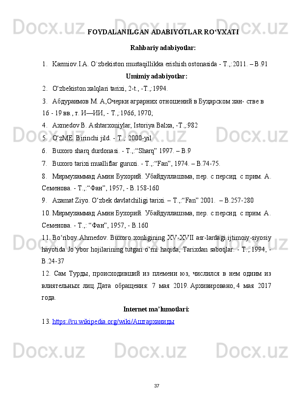 FOYDALANILGAN ADABIYOTLAR RO YXATIʻ
Rahbariy adabiyotlar:
1. Karmiov.I.A. O`zbekiston mustaqillikka erishish ostonasida - T.,:2011. – B.91
Umimiy adabiyotlar:
2. O‘zbekiston xalqlari tarixi, 2-t., -T.,:1994.
3. Абдураимов М. А,Очерки аграрних отношений в Буҳарском хан- стве в
16 - 19 вв., т. И—ИИ, - Т.,:1966, 1970;
4. Axmedov B. Ashtarxoniylar, Istoriya Balxa, -T.,:982
5. O‘zME. Birinchi jild. - T.,: 2000-yil
6. Buxoro sharq durdonasi. - T.,:“Sharq” 1997. – B.9
7. Buxoro tarixi mualliflar guruxi. - T.,:“Fan”, 1974. – B.74-75.
8. Мирмухаммад Амин Бухорий. Убайдуллашзма, пер. с персид. с прим.   A .
Семенова. - Т.,:“Фан”, 1957, -  B .158-160
9. Azamat Ziyo. O‘zbek davlatchiligi tarixi. – T.,:“Fan” 2001.   –  B .257-280
10. Мирмухаммад Амин Бухорий. Убайдуллашзма, пер. с персид. с прим. A.
Семенова. - Т.,: “Фан”, 1957, -  B .160
11. Bo ʻ riboy   Ahmedov .   Buxoro   xonligining   XV - XVII   asr - lardagi   ijtimoiy - siyosiy
hayotida   Jo ʻ ybor   hojilarining   tutgan   o ʻ rni   haqida ,   Tarixdan   saboqlar . - Т.,:1994, -
B .24-37
12.   Сам   Турды,   происходивший   из   племени   юз,   числился   в   нем   одним   из
влиятельных   лиц.   Дата   обращения:   7   мая   2019.   Архивировано,   4   мая   2017
года.
Internet ma’lumotlari:
13. https://ru.wikipedia.org/wiki/    Аштарханиды   
37 