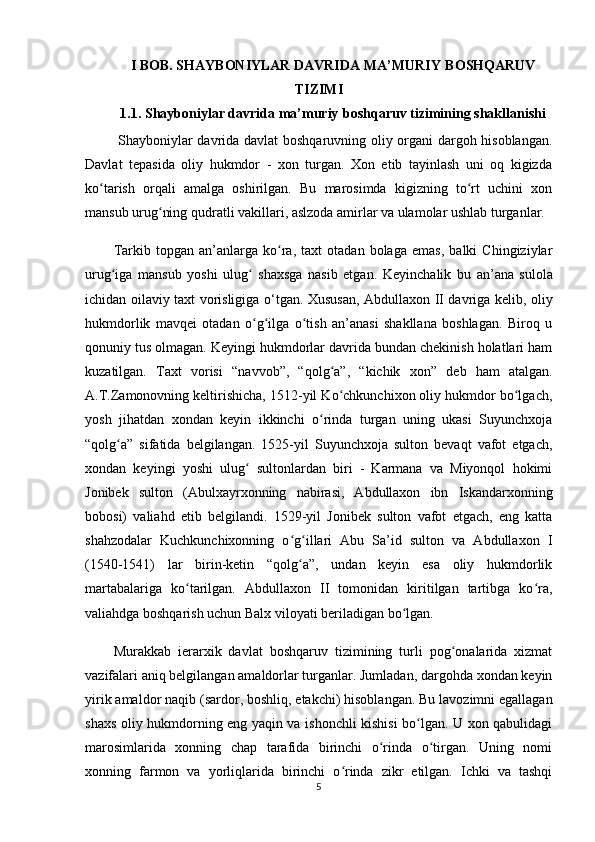 I BOB.  SHAYBONIYLAR DAVRIDA  MA’MURIY   BOSHQARUV
TIZIMI
1.1. Shayboniylar davrida  ma’muriy   boshqaruv tizimining shakllanishi
  Shayboniylar davrida davlat boshqaruvning oliy organi dargoh hisoblangan.
Davlat   tepasida   oliy   hukmdor   -   xon   turgan.   Xon   etib   tayinlash   uni   oq   kigizda
ko tarish   orqali   amalga   oshirilgan.   Bu   marosimda   kigizning   to rt   uchini   xonʻ ʻ
mansub urug ning qudratli vakillari, aslzoda amirlar va ulamolar ushlab turganlar.	
ʻ
Tarkib   topgan   an’anlarga   ko ra,   taxt   otadan   bolaga   emas,   balki   Chingiziylar	
ʻ
urug iga   mansub   yoshi   ulug   shaxsga   nasib   etgan.  	
ʻ ʻ Keyinchalik   bu   а n’ а n а   sulol а
ichidan oil а viy taxt vorisligig а   o‘tg а n.   Xususan, Abdullaxon II davriga kelib, oliy
hukmdorlik   mavqei   otadan   o g ilga   o tish   an’anasi   shakllana   boshlagan.   Biroq   u	
ʻ ʻ ʻ
qonuniy tus olmagan. Keyingi hukmdorlar davrida bundan chekinish holatlari ham
kuzatilgan.   Taxt   vorisi   “navvob”,   “qolg a”,   “kichik   xon”  	
ʻ deb   ham   atalgan.
A.T.Zamonovning keltirishicha, 1512-yil Ko chkunchixon oliy hukmdor bo lgach,
ʻ ʻ
yosh   jihatdan   xondan   keyin   ikkinchi   o rinda   turgan   uning   ukasi   Suyunchxoja	
ʻ
“qolg a”   sifatida   belgilangan.   1525-yil   Suyunchxoja   sulton   bevaqt   vafot   etgach,	
ʻ
xondan   keyingi   yoshi   ulug   sultonlardan   biri   -   Karmana   va   Miyonqol   hokimi	
ʻ
Jonibek   sulton   (Abulxayrxonning   nabirasi,   Abdullaxon   ibn   Iskandarxonning
bobosi)   valiahd   etib   belgilandi.   1529-yil   Jonibek   sulton   vafot   etgach,   eng   katta
shahzodalar   Kuchkunchixonning   o g illari   Abu   Sa’id   sulton   va   Abdullaxon   I	
ʻ ʻ
(1540-1541)   lar   birin-ketin   “qolg a”,   undan   keyin   esa   oliy   hukmdorlik
ʻ
martabalariga   ko tarilgan.   Abdullaxon   II   tomonidan   kiritilgan   tartibga   ko ra,	
ʻ ʻ
valiahdga boshqarish uchun Balx viloyati beriladigan bo lgan.	
ʻ
Murakkab   ierarxik   davlat   boshqaruv   tizimining   turli   pog onalarida   xizmat	
ʻ
vazifalari aniq belgilangan amaldorlar turganlar. Jumladan, dargohda xondan keyin
yirik amaldor  naqib  (sardor, boshliq, еtakchi) hisoblangan. Bu lavozimni egallagan
shaxs oliy hukmdorning eng yaqin va ishonchli kishisi bo lgan. U xon qabulidagi	
ʻ
marosimlarida   xonning   chap   tarafida   birinchi   o rinda   o tirgan.   Uning   nomi	
ʻ ʻ
xonning   farmon   va   yorliqlarida   birinchi   o rinda   zikr   etilgan.   Ichki   va   tashqi	
ʻ
5 