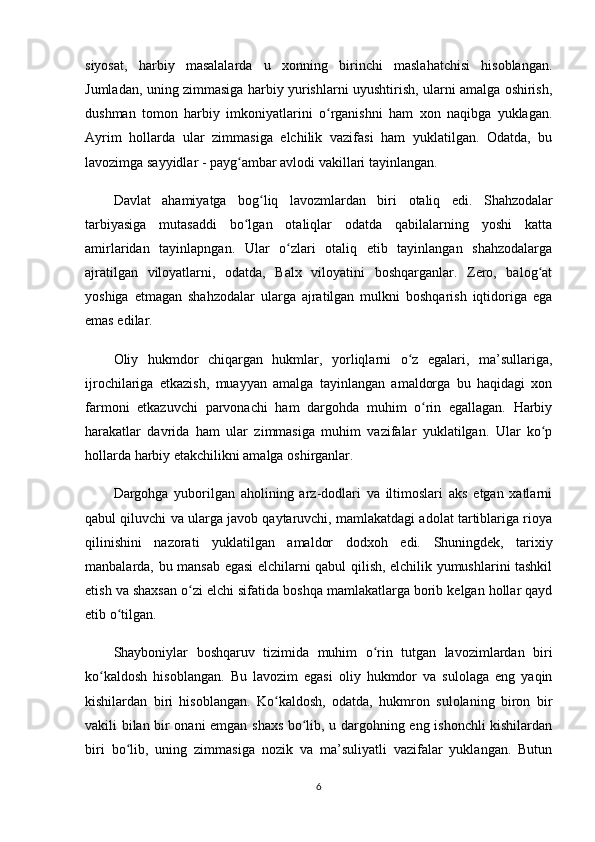 siyosat,   harbiy   masalalarda   u   xonning   birinchi   maslahatchisi   hisoblangan.
Jumladan, uning zimmasiga harbiy yurishlarni uyushtirish, ularni amalga oshirish,
dushman   tomon   harbiy   imkoniyatlarini   o rganishni   ham   xon   naqibga   yuklagan.ʻ
Ayrim   hollarda   ular   zimmasiga   elchilik   vazifasi   ham   yuklatilgan.   Odatda,   bu
lavozimga sayyidlar - payg ambar avlodi vakillari tayinlangan.	
ʻ
Davlat   ahamiyatga   bog liq   lavozmlardan   biri  	
ʻ otaliq   edi.   Shahzodalar
tarbiyasiga   mutasaddi   bo lgan   otaliqlar   odatda   qabilalarning   yoshi   katta	
ʻ
amirlaridan   tayinlapngan.   Ular   o zlari   otaliq   etib   tayinlangan   shahzodalarga	
ʻ
ajratilgan   viloyatlarni,   odatda,   Balx   viloyatini   boshqarganlar.   Zero,   balog at	
ʻ
yoshiga   еtmagan   shahzodalar   ularga   ajratilgan   mulkni   boshqarish   iqtidoriga   ega
emas edilar.
Oliy   hukmdor   chiqargan   hukmlar,   yorliqlarni   o z   egalari,   ma’sullariga,	
ʻ
ijrochilariga   еtkazish ,   muayyan   amalga   tayinlangan   amaldorga   bu   haqidagi   xon
farmoni   еtkazuvchi   parvonachi   ham   dargohda   muhim   o rin   egallagan.   Harbiy	
ʻ
harakatlar   davrida   ham   ular   zimmasiga   muhim   vazifalar   yuklatilgan.   Ular   ko p	
ʻ
hollarda harbiy еtakchilikni amalga oshirganlar.
Dargohga   yuborilgan   aholining   arz-dodlari   va   iltimoslari   aks   etgan   xatlarni
qabul qiluvchi va ularga javob qaytaruvchi, mamlakatdagi adolat tartiblariga rioya
qilinishini   nazorati   yuklatilgan   amaldor   dodxoh   edi.   Shuningdek ,   tarixiy
manbalarda,   bu mansab egasi elchilarni qabul qilish, elchilik yumushlarini tashkil
etish va shaxsan o zi elchi sifatida boshqa mamlakatlarga borib kelgan hollar qayd	
ʻ
etib o tilgan.	
ʻ
Shayboniylar   boshqaruv   tizimida   muhim   o rin   tutgan   lavozimlardan   biri	
ʻ
ko kaldosh  	
ʻ hisoblangan.   Bu   lavozim   egasi   oliy   hukmdor   va   sulolaga   eng   yaqin
kishilardan   biri   hisoblangan.   Ko kaldosh,   odatda,   hukmron   sulolaning   biron   bir	
ʻ
vakili bilan bir onani emgan shaxs bo lib, u dargohning eng ishonchli kishilardan	
ʻ
biri   bo lib,   uning   zimmasiga   nozik   va   ma’suliyatli   vazifalar   yuklangan.   Butun	
ʻ
6 