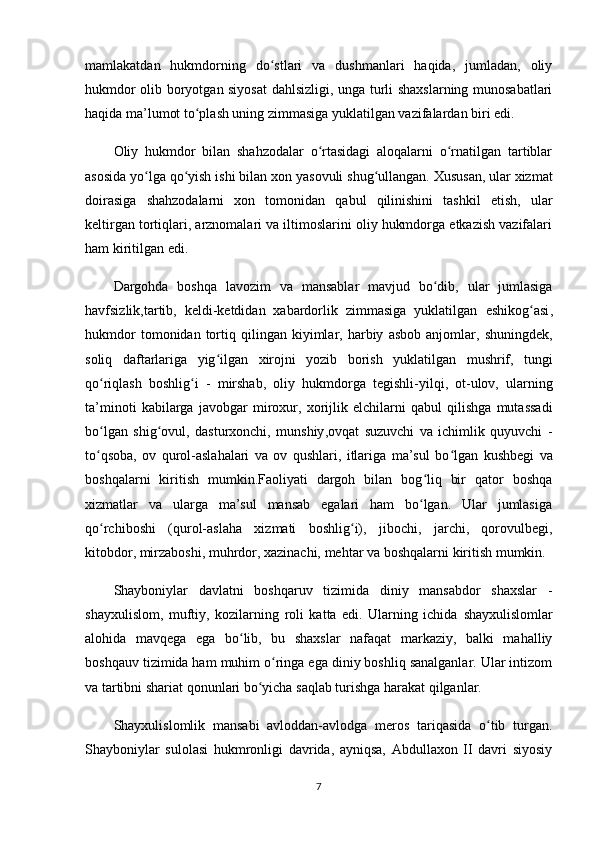 mamlakatdan   hukmdorning   do stlari   va   dushmanlari   haqida,   jumladan,   oliyʻ
hukmdor olib boryotgan siyosat  dahlsizligi, unga turli shaxslarning munosabatlari
haqida ma’lumot to plash uning zimmasiga yuklatilgan vazifalardan biri edi.	
ʻ
Oliy   hukmdor   bilan   shahzodalar   o rtasidagi   aloqalarni   o rnatilgan   tartiblar	
ʻ ʻ
asosida yo lga qo yish ishi bilan xon 	
ʻ ʻ yasovuli  shug ullangan. Xususan, ular xizmat	ʻ
doirasiga   shahzodalarni   xon   tomonidan   qabul   qilinishini   tashkil   etish,   ular
keltirgan tortiqlari, arznomalari va iltimoslarini oliy hukmdorga еtkazish vazifalari
ham kiritilgan edi.
Dargohda   boshqa   lavozim   va   mansablar   mavjud   bo dib,   ular   jumlasiga	
ʻ
havfsizlik,tartib,   keldi-ketdidan   xabardorlik   zimmasiga   yuklatilgan   eshikog asi	
ʻ ,
hukmdor   tomonidan  tortiq  qilingan  kiyimlar,  harbiy   asbob   anjomlar,   shuningdek ,
soliq   daftarlariga   yig ilgan   xirojni   yozib   borish   yuklatilgan  	
ʻ mushrif ,   tungi
qo riqlash   boshlig i   -  	
ʻ ʻ mirshab ,   oliy   hukmdorga   tegishli-yilqi,   ot-ulov,   ularning
ta’minoti   kabilarga   javobgar   miroxur ,   xorijlik   elchilarni   qabul   qilishga   mutassadi
bo lgan  
ʻ shig ovul	ʻ ,   dasturxonchi,   munshiy ,ovqat   suzuvchi   va   ichimlik   quyuvchi   -
to qsoba,  	
ʻ ov   qurol-aslahalari   va   ov   qushlari,   itlariga   ma’sul   bo lgan  	ʻ kushbegi   va
boshqalarni   kiritish   mumkin.Faoliyati   dargoh   bilan   bog liq   bir   qator   boshqa	
ʻ
xizmatlar   va   ularga   ma’sul   mansab   egalari   ham   bo lgan.   Ular   jumlasiga
ʻ
qo rchiboshi  	
ʻ (qurol-aslaha   xizmati   boshlig i),  	ʻ jibochi,   jarchi,   qorovulbegi,
kitobdor, mirzaboshi, muhrdor, xazinachi, mehtar  va boshqalarni kiritish mumkin.
Shayboniylar   davlatni   boshqaruv   tizimida   diniy   mansabdor   shaxslar   -
shayxulislom,   muftiy,   kozilarning   roli   katta   edi.   Ularning   ichida   shayxulislomlar
alohida   mavqega   ega   bo lib,   bu   shaxslar   nafaqat   markaziy,   balki   mahalliy	
ʻ
boshqauv tizimida ham muhim o ringa ega diniy boshliq sanalganlar. Ular intizom	
ʻ
va tartibni shariat qonunlari bo yicha saqlab turishga harakat qilganlar.	
ʻ
Shayxulislomlik   mansabi   avloddan-avlodga   meros   tariqasida   o tib   turgan.	
ʻ
Shayboniylar   sulolasi   hukmronligi   davrida,   ayniqsa,   Abdullaxon   II   davri   siyosiy
7 