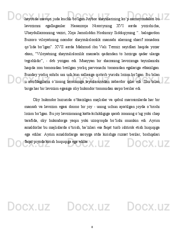 hayotida mavqei juda kuchli bo lgan Juybor shayxlarining ko p namoyondalari buʻ ʻ
lavozimni   egallaganlar.   Hasanxoja   Nisoriyning   XVI   asrda   yozishicha,
Ubaydullaxonning   vaziri,   Xoja   Jamoliddin   Hoshimiy   Siddiqiyning   “...balogardon
Buxoro   viloyatining   nomdor   shayxulislomlik   mansabi   alarning   sharif   xonadoni
qo lida   bo lgan”.   XVII   asrda   Mahmud   ibn   Vali   Termiz   sayidlari   haqida   yozar	
ʻ ʻ
ekan,   “Viloyatning   shayxulislomlik   mansabi   qadimdan   to   hozirga   qadar   ularga
tegishlidir”,   -   deb   yozgan   edi.   Muayyan   bir   shaxsning   lavozimga   tayinlanishi
haqida xon tomonidan berilgan yorliq   parvonachi   tomonidan egalariga еtkazilgan.
Bunday yorliq sohibi uni uch kun sallasiga qistirib yurishi lozim bo lgan. Bu bilan	
ʻ
u   atrofdagilarni   o zining   lavozimga   tayinlanuvidan   xabardor   qilar   edi.   Shu   bilan	
ʻ
birga har bir lavozim egasiga oliy hukmdor tomonidan sarpo berilar edi.
Oliy   hukmdor   huzurida   o tkazilgan   majlislar   va   qabul   marosimlarda   har   bir	
ʻ
mansab   va   lavozim   egasi   doimo   bir   joy   -   uning   uchun   ajratilgan   joyda   o tirishi	
ʻ
lozim bo lgan. Bu joy lavozimning katta-kchikligiga qarab xonning o ng	
ʻ ʻ   yoki chap
tarafida ,   oliy   hukmdorga   yaqin   yoki   uzoqroqda   bo lishi   mumkin  	
ʻ edi.   Ayrim
amaldorlar bu majlislarda o tirish, ba’zilari esa faqat turib ishtirok etish huquqiga	
ʻ
ega   edilar.   Ayrim   amaldorlarga   saroyga   otda   kirishga   ruxsat   berilar,   boshqalari
faqat piyoda kirish huquqiga ega edilar.
8 