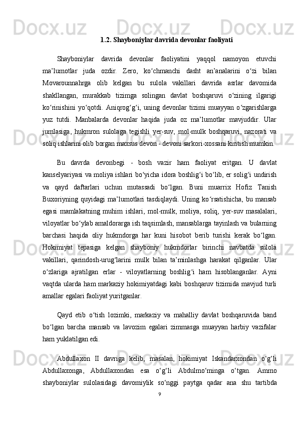 1.2. Shayboniylar davrida devonlar faoliyati
Shayboniylar   davrida   devonlar   faoliyatini   yaqqol   namoyon   etuvchi
ma’lumotlar   juda   ozdir.   Zero,   ko chmanchi   dasht   an’analarini   o zi   bilanʻ ʻ
Movarounnahrga   olib   kelgan   bu   sulola   vakillari   davrida   asrlar   davomida
shakllangan,   murakkab   tizimga   solingan   davlat   boshqaruvi   o zining   ilgarigi	
ʻ
ko rinishini   yo qotdi.   Aniqrog g i,   uning   devonlar   tizimi   muayyan   o zgarishlarga	
ʻ ʻ ʻ ʻ ʻ
yuz   tutdi.   Manbalarda   devonlar   haqida   juda   oz   ma’lumotlar   mavjuddir.   Ular
jumlasiga,   hukmron   sulolaga   tegishli   yеr-suv,   mol-mulk   boshqaruvi,   nazorati   va
soliq ishlarini olib borgan maxsus devon -  devoni sarkori-xossa ni kiritish mumkin.
Bu   davrda   devonbegi   -   bosh   vazir   ham   faoliyat   eritgan.   U   davlat
kanselyariyasi va moliya ishlari bo yicha idora boshlig i bo lib, еr solig i undirish	
ʻ ʻ ʻ ʻ
va   qayd   daftarlari   uchun   mutassadi   bo lgan.   Buni   muarrix   Hofiz   Tanish	
ʻ
Buxoriyning   quyidagi   ma’lumotlari   tasdiqlaydi.   Uning   ko rsatishicha,   bu   mansab	
ʻ
egasi   mamlakatning   muhim   ishlari,   mol-mulk,   moliya,   soliq,   yеr-suv   masalalari,
viloyatlar bo ylab amaldorarga ish taqsimlash, mansablarga tayinlash va bularning	
ʻ
barchasi   haqida   oliy   hukmdorga   har   kuni   hisobot   berib   turishi   kerak   bo lgan.	
ʻ
Hokimiyat   tepasiga   kelgan   shayboniy   hukmdorlar   birinchi   navbatda   sulola
vakillari,   qarindosh-urug larini   mulk   bilan   ta’minlashga   harakat   qilganlar.   Ular	
ʻ
o zlariga   ajratilgan   еrlar   -   viloyatlarning   boshlig i   ham   hisoblanganlar.   Ayni	
ʻ ʻ
vaqtda  ularda  ham  markaziy  hokimiyatdagi  kabi   boshqaruv  tizimida  mavjud  turli
amallar egalari faoliyat yuritganlar.
Qayd   etib   o tish   lozimki,   markaziy   va   mahalliy   davlat   boshqaruvida   band	
ʻ
bo lgan   barcha   mansab   va   lavozim   egalari   zimmasga   muayyan   harbiy   vazifalar	
ʻ
ham yuklatilgan edi.
Abdullaxon   II   d а vrig а   kelib,   m а s а l а n,   hokimiyat   Isk а nd а rxondan   o‘g‘li
Abdullaxong а ,   Abdullaxond а n   es а   o‘g‘li   А bdulmo‘ming а   o‘tg а n.   А mmo
shayboniyl а r   sulol а sid а gi   d а vomiylik   so‘nggi   p а ytg а   q а d а r   ana   shu   tartibda
9 