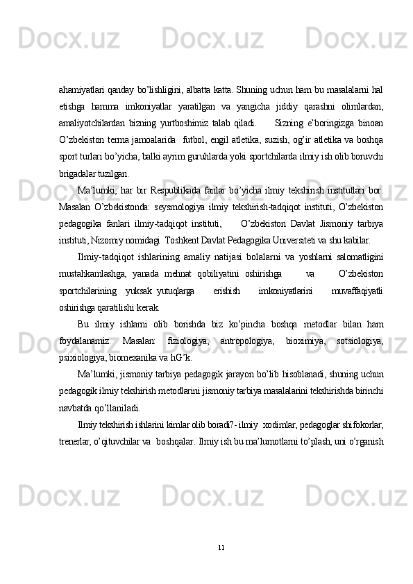 ahamiyatlari qanday bo’lishligini, albatta katta. Shuning uchun ham bu masalalarni hal
etishga   hamma   imkoniyatlar   yaratilgan   va   yangicha   jiddiy   qarashni   olimlardan,
amaliyotchilardan   bizning   yurtboshimiz   talab   qiladi.         Sizning   e’boringizga   binoan
O’zbekiston terma jamoalarida   futbol, engil atletika, suzish, og’ir atletika va boshqa
sport turlari bo’yicha, balki ayrim guruhlarda yoki sportchilarda  ilmiy ish olib boruvchi
brigadalar tuzilgan.
Ma’lumki,   har   bir   Respublikada   fanlar   bo’yicha   ilmiy   tekshirish   institutlari   bor.
Masalan   O’zbekistonda:   seysmologiya   ilmiy   tekshirish-tadqiqot   instituti,   O’zbekiston
pedagogika   fanlari   ilmiy-tadqiqot   instituti,         O’zbekiston   Davlat   Jismoniy   tarbiya
instituti, Nizomiy nomidagi  Toshkent Davlat Pedagogika Universiteti va shu kabilar.
Ilmiy-tadqiqot   ishlarining   amaliy   natijasi   bolalarni   va   yoshlarni   salomatligini
mustahkamlashga,   yanada   mehnat   qobiliyatini   oshirishga         va         O’zbekiston
sportchilarining     yuksak   yutuqlarga         erishish         imkoniyatlarini         muvaffaqiyatli
oshirishga  qaratilishi kerak.
Bu   ilmiy   ishlarni   olib   borishda   biz   ko’pincha   boshqa   metodlar   bilan   ham
foydalanamiz.   Masalan:   fiziologiya,   antropologiya,   bioximiya,   sotsiologiya,
psixiologiya, biomexanika va  hG’k.
Ma’lumki, jismoniy tarbiya pedagogik jarayon bo’lib   hisoblanadi, shuning uchun
pedagogik ilmiy tekshirish metodlarini  jismoniy tarbiya masalalarini tekshirishda birinchi
navbatda  qo’llaniladi.
Ilmiy tekshirish ishlarini kimlar olib boradi?- ilmiy   xodimlar, pedagoglar shifokorlar,
trenerlar, o’qituvchilar va   boshqalar.  Ilmiy ish bu ma’lumotlarni to’plash, uni o’rganish
11 